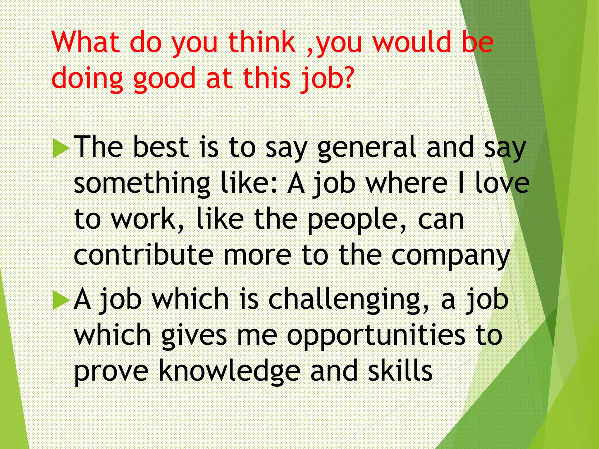 What do you think ,you would be
doing good at this job?
The best is to say general and say
something like: A job where I love
to work, like the people, can
contribute more to the company
A job which is challenging, a job
which gives me opportunities to
prove knowledge and skills
 