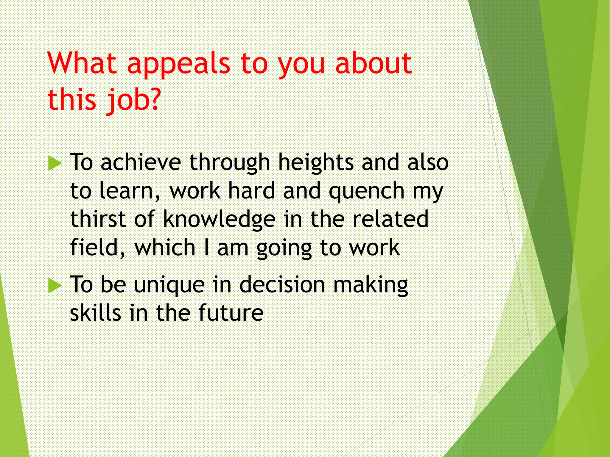 What appeals to you about
this job?
 To achieve through heights and also
to learn, work hard and quench my
thirst of knowledge in the related
field, which I am going to work
 To be unique in decision making
skills in the future
 