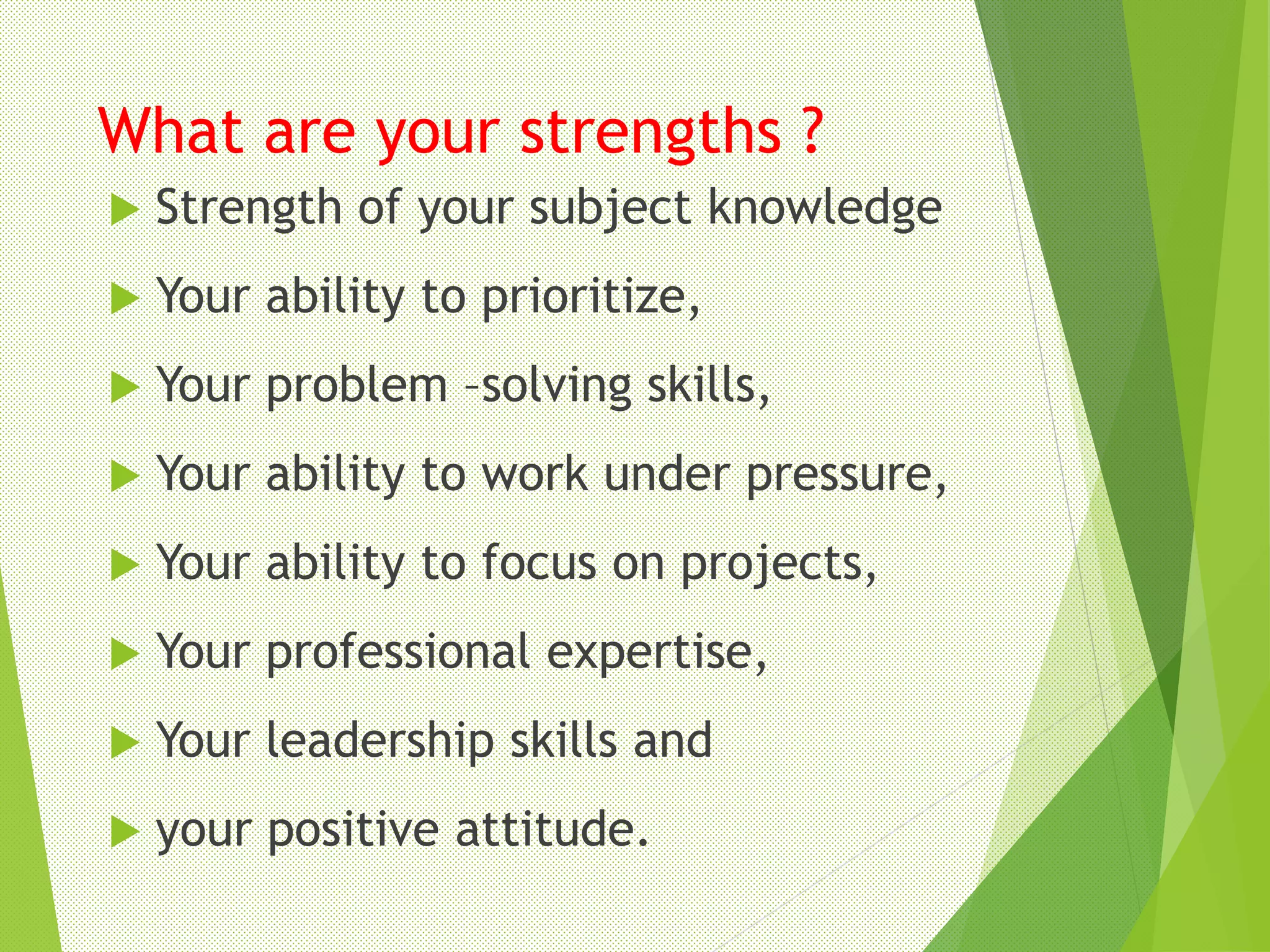What are your strengths ?
 Strength of your subject knowledge
 Your ability to prioritize,
 Your problem –solving skills,
 Your ability to work under pressure,
 Your ability to focus on projects,
 Your professional expertise,
 Your leadership skills and
 your positive attitude.
 