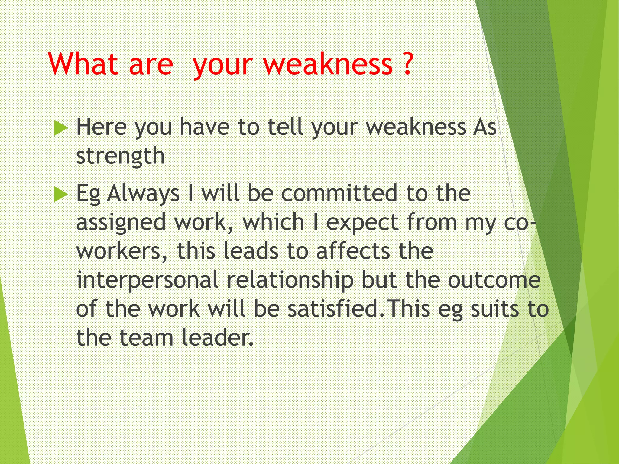 What are your weakness ?
 Here you have to tell your weakness As
strength
 Eg Always I will be committed to the
assigned work, which I expect from my co-
workers, this leads to affects the
interpersonal relationship but the outcome
of the work will be satisfied.This eg suits to
the team leader.
 
