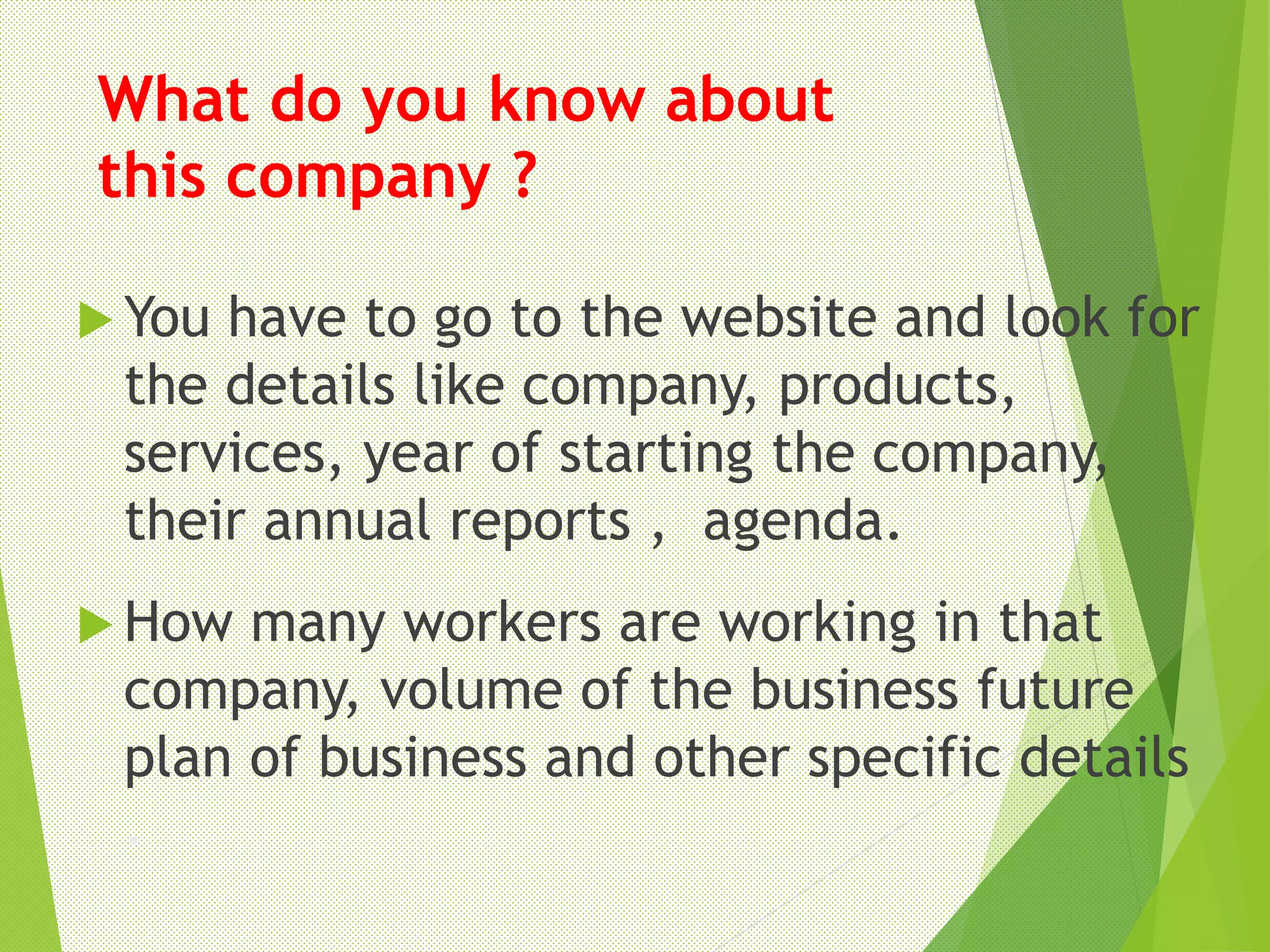 What do you know about
this company ?
 You have to go to the website and look for
the details like company, products,
services, year of starting the company,
their annual reports , agenda.
 How many workers are working in that
company, volume of the business future
plan of business and other specific details
.
 