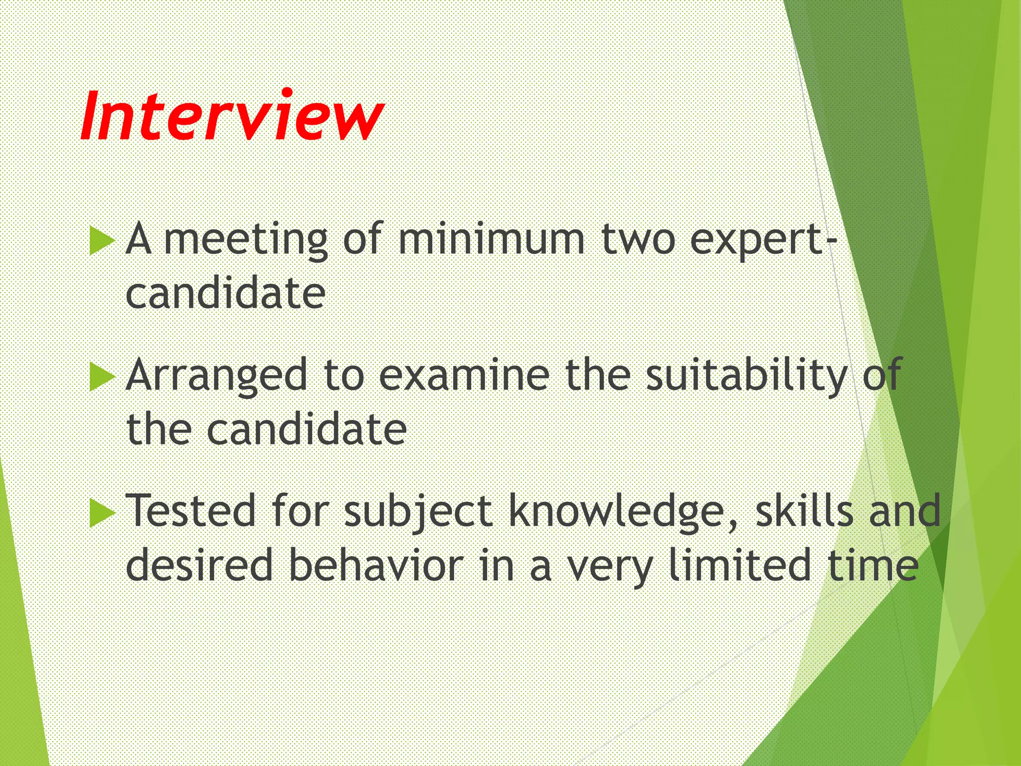 Interview
 A meeting of minimum two expert-
candidate
 Arranged to examine the suitability of
the candidate
 Tested for subject knowledge, skills and
desired behavior in a very limited time
 
