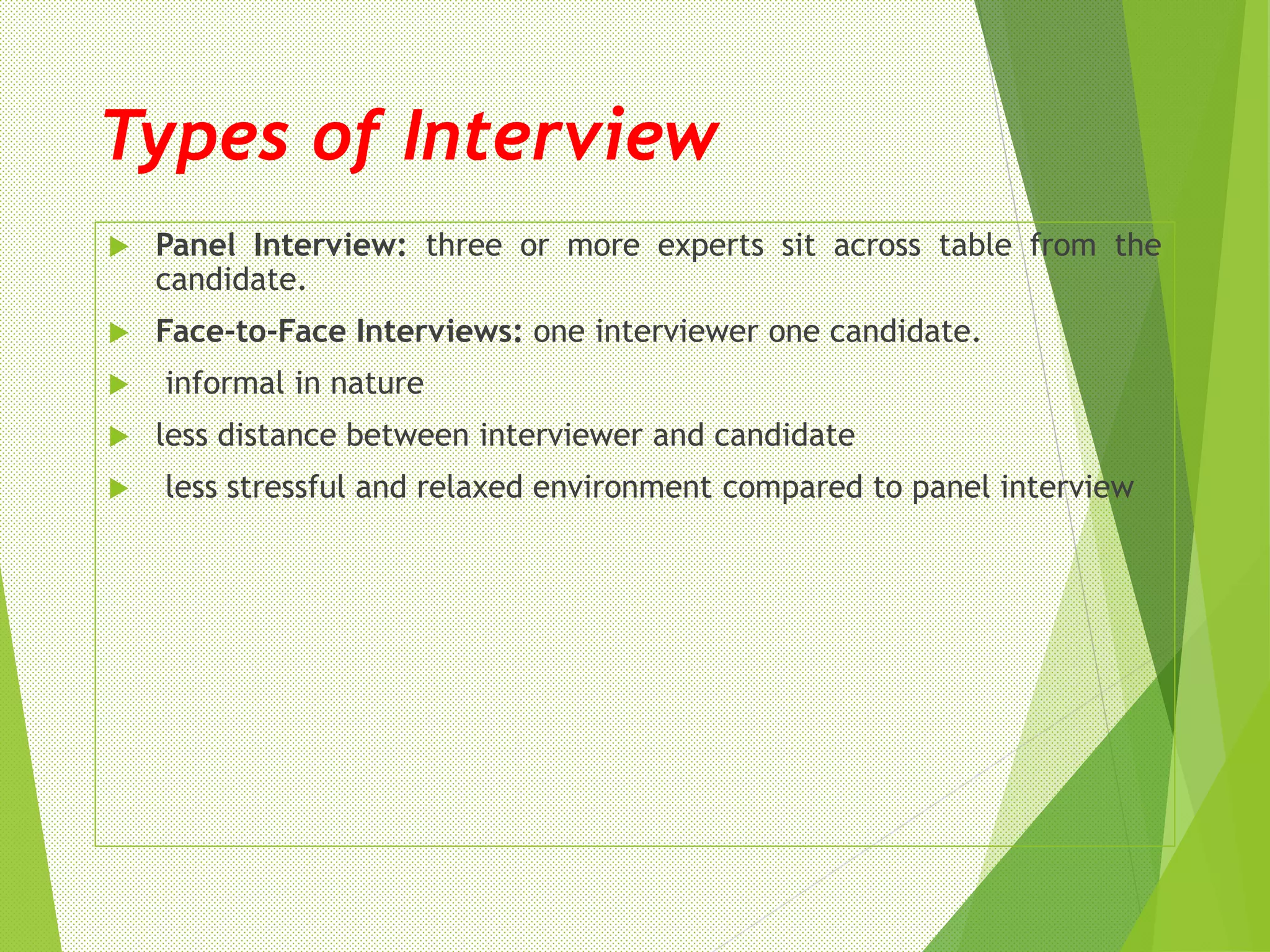 Types of Interview
 Panel Interview: three or more experts sit across table from the
candidate.
 Face-to-Face Interviews: one interviewer one candidate.
 informal in nature
 less distance between interviewer and candidate
 less stressful and relaxed environment compared to panel interview
 