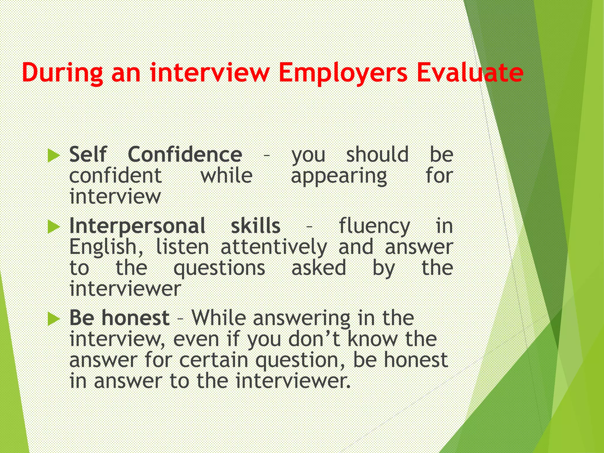 During an interview Employers Evaluate
 Self Confidence – you should be
confident while appearing for
interview
 Interpersonal skills – fluency in
English, listen attentively and answer
to the questions asked by the
interviewer
 Be honest – While answering in the
interview, even if you don’t know the
answer for certain question, be honest
in answer to the interviewer.
 