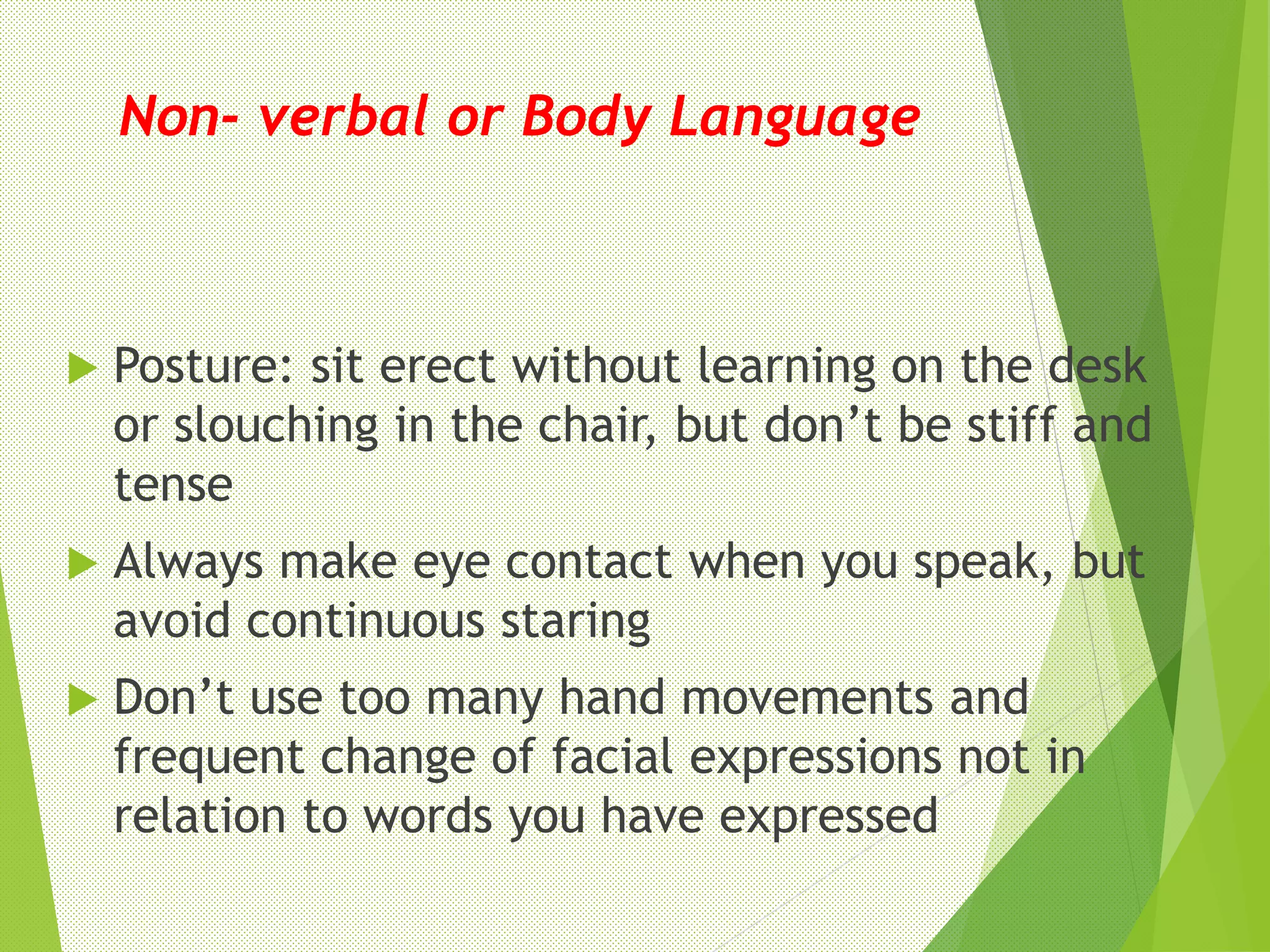 Non- verbal or Body Language
 Posture: sit erect without learning on the desk
or slouching in the chair, but don’t be stiff and
tense
 Always make eye contact when you speak, but
avoid continuous staring
 Don’t use too many hand movements and
frequent change of facial expressions not in
relation to words you have expressed
 