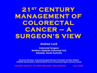 21 ST  CENTURY MANAGEMENT OF COLORECTAL CANCER – A SURGEON’S VIEW Andrew Luck Colorectal Surgeon Northern Adelaide Colorectal Unit Adelaide, South Australia Honorary Secretary, Colorectal Surgical Society of Australia and New Zealand CSSANZ representative, National Bowel Cancer Screening Program Advisory Group CANCER SOCIETY OF NEW ZEALAND, WELLINGTON  June 2009 
