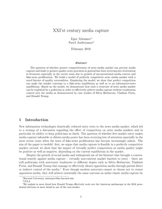 XXI'st century media capture
Egor Abramov∗
Pavel Andreyanov†
February 2018
Abstract
The question of whether greater competitiveness of news media market can prevent media
capture and leads to greater-quality news provision in general has been receiving lots of attention
in literature especially in the recent years due to growth of unconventional media sources and
fake-news proliferation. We build a model of perfectly competitive news media market with a
novel feature of quality externalities. Employing the model, we show that perfect competition
can make the market converge to a fake-news equilibrium as well as to an informative-news
equilibrium. Based on the model, we demonstrate how such a structure of news media market
can be exploited by a politician in order to eectively achieve media capture without totalitarian
control over the media as demonstrated by case studies of Silvio Berlusconi, Vladimir Putin,
and Donald Trump.
1 Introduction
New information technologies drastically reduced entry costs to the news media market, which led
to a revamp of a discussion regarding the eect of competition on news media markets and in
particular its ability to keep politicians in check. The question of whether free market entry makes
media capture infeasible or dilutes media power has been receiving lots of attention especially in the
most recent years when the issue of fake-news proliferation has become increasingly salient. The
aim of the paper is twofold: rst, we argue that media capture is feasible in a perfectly competitive
market; second, we show that the impact of virtually perfect competition on media quality might
be positive as well as negative, depending on the current equilibrium in the market.
Despite the growth of social media and widespread use of the Internet that brought a conven-
tional remedy against media capture  virtually non-existent market barriers to entry  there are
still politicians with autocratic tendencies to dierent degree such as Silvio Berlusconi, Vladimir
Putin, and Donald Trump that manage to eectively silence opposition media through partial direct
or indirect control of the media.
1
Even though modern autocrats cannot or choose not to censor
opposition media, they still achieve essentially the same outcome as under classic media capture by
∗
Harvard University, eabramov@fas.harvard.edu.
†
UCLA
1
We explain in more detail how Donald Trump eectively took over the American mediascape in the 2016 presi-
dential elections in more detail in one of the case-studies.
1
 