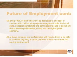 Future of Employment cont:
Meaning 100% of their time won’t be dedicated to one task or
function which will require project management skills, technical
skills, entrepreneurial skills and administrative skills to document
& ecommerce proficiencies to map into the digital global
economy.
All of these concepts and proficiencies with require them to be able
to cold shift regularly to adapt, perform & excel in this new fast
moving environment.
Designed by Camp Tech Inc
 
