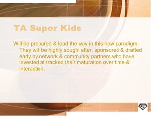 TA Super Kids
Will be prepared & lead the way in this new paradigm.
They will be highly sought after, sponsored & drafted
early by network & community partners who have
invested at tracked their maturation over time &
interaction.
Designed by Camp Tech Inc
 