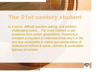 The 21st century student
Is a savvy, difficult question asking, and tradition
challenging native… Far more inclined to ask
questions than earlier generations. Fostering a
constant ecosystem to understand the why’s in life
and less acceptable to status quo perpetuation of
institutional fictions & banal, ordinary & predictable
delivery of content.
Designed by Camp Tech Inc
 