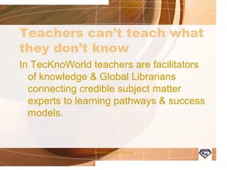 Teachers can’t teach what
they don’t know
In TecKnoWorld teachers are facilitators of
knowledge & Global Librarians connecting
credible subject matter experts to learning
pathways & success models.
Designed by Camp Tech Inc
 
