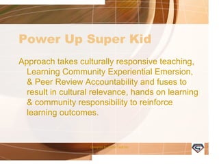 Power Up Super Kid
Approach takes culturally responsive teaching,
Learning Community Experiential Emersion,
& Peer Review Accountability and fuses to
result in cultural relevance, hands on learning
& community responsibility to reinforce
learning outcomes.
Designed by Camp Tech Inc
 