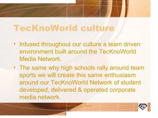 TecKnoWorld culture
• Infused throughout our culture a team driven
environment built around the TecKnoWorld
Media Network.
• The same why high schools rally around
team sports we will create this same
enthusiasm around our TecKnoWorld
Network of student developed, delivered &
operated corporate media network.
Designed by Camp Tech Inc
 