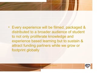 • Every experience will be filmed, packaged &
distributed to a broader audience of student
to not only proliferate knowledge and
experience based learning but to sustain &
attract funding partners while we grow or
footprint globally
Designed by Camp Tech Inc
 