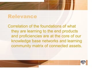 Relevance
Correlation of the foundations of what
they are learning to the end products
and proficiencies are at the core of our
knowledge base networks and learning
community matrix of connected assets.
Designed by Camp Tech Inc
 