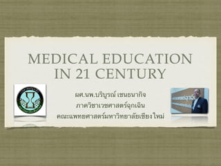 MEDICAL EDUCATION 
IN 21 CENTURY 
ผศ.นพ.บริบูรณ์ เชนธนากิจ 
ภาควิชาเวชศาสตร์ฉุกเฉิน 
คณะแพทยศาสตร์มหาวิทยาลัยเชียงใหม่ 
 