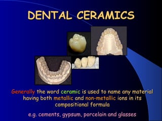 DENTAL CERAMICSDENTAL CERAMICS
GenerallyGenerally the wordthe word ceramicceramic is used to name any materialis used to name any material
having bothhaving both metallicmetallic andand non-metallicnon-metallic ions in itsions in its
compositional formulacompositional formula
e.g. cements, gypsum, porcelain and glassese.g. cements, gypsum, porcelain and glasses
 