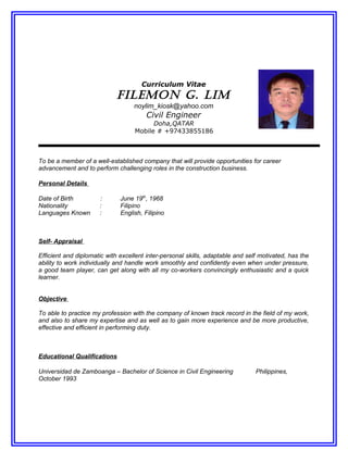 Curriculum Vitae
FILEMON G. LIM
noylim_kiosk@yahoo.com
Civil Engineer
Doha,QATAR
Mobile # +97433855186
To be a member of a well-established company that will provide opportunities for career
advancement and to perform challenging roles in the construction business.
Personal Details
Date of Birth : June 19th
, 1968
Nationality : Filipino
Languages Known : English, Filipino
Self- Appraisal
Efficient and diplomatic with excellent inter-personal skills, adaptable and self motivated, has the
ability to work individually and handle work smoothly and confidently even when under pressure,
a good team player, can get along with all my co-workers convincingly enthusiastic and a quick
learner.
Objective
To able to practice my profession with the company of known track record in the field of my work,
and also to share my expertise and as well as to gain more experience and be more productive,
effective and efficient in performing duty.
Educational Qualifications
Universidad de Zamboanga – Bachelor of Science in Civil Engineering Philippines,
October 1993
 