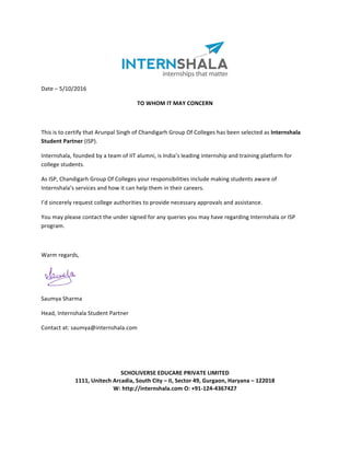 Date	–	5/10/2016	
TO	WHOM	IT	MAY	CONCERN	
	
This	is	to	certify	that	Arunpal	Singh	of	Chandigarh	Group	Of	Colleges	has	been	selected	as	Internshala	
Student	Partner	(ISP).	
Internshala,	founded	by	a	team	of	IIT	alumni,	is	India’s	leading	internship	and	training	platform	for	
college	students.	
As	ISP,	Chandigarh	Group	Of	Colleges	your	responsibilities	include	making	students	aware	of	
Internshala’s	services	and	how	it	can	help	them	in	their	careers.	
I’d	sincerely	request	college	authorities	to	provide	necessary	approvals	and	assistance.	
You	may	please	contact	the	under	signed	for	any	queries	you	may	have	regarding	Internshala	or	ISP	
program.	
	
Warm	regards,	
	
	
			 Saumya	Sharma	
Head,	Internshala	Student	Partner	
Contact	at:	saumya@internshala.com		
	
	
	
	
SCHOLIVERSE	EDUCARE	PRIVATE	LIMITED	
1111,	Unitech	Arcadia,	South	City	–	II,	Sector	49,	Gurgaon,	Haryana	–	122018	
W:	http://internshala.com	O:	+91-124-4367427
 