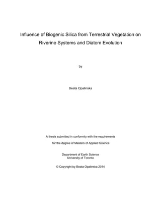 Influence of Biogenic Silica from Terrestrial Vegetation on
Riverine Systems and Diatom Evolution
by
Beata Opalinska
A thesis submitted in conformity with the requirements
for the degree of Masters of Applied Science
Department of Earth Science
University of Toronto
© Copyright by Beata Opalinska 2014
 