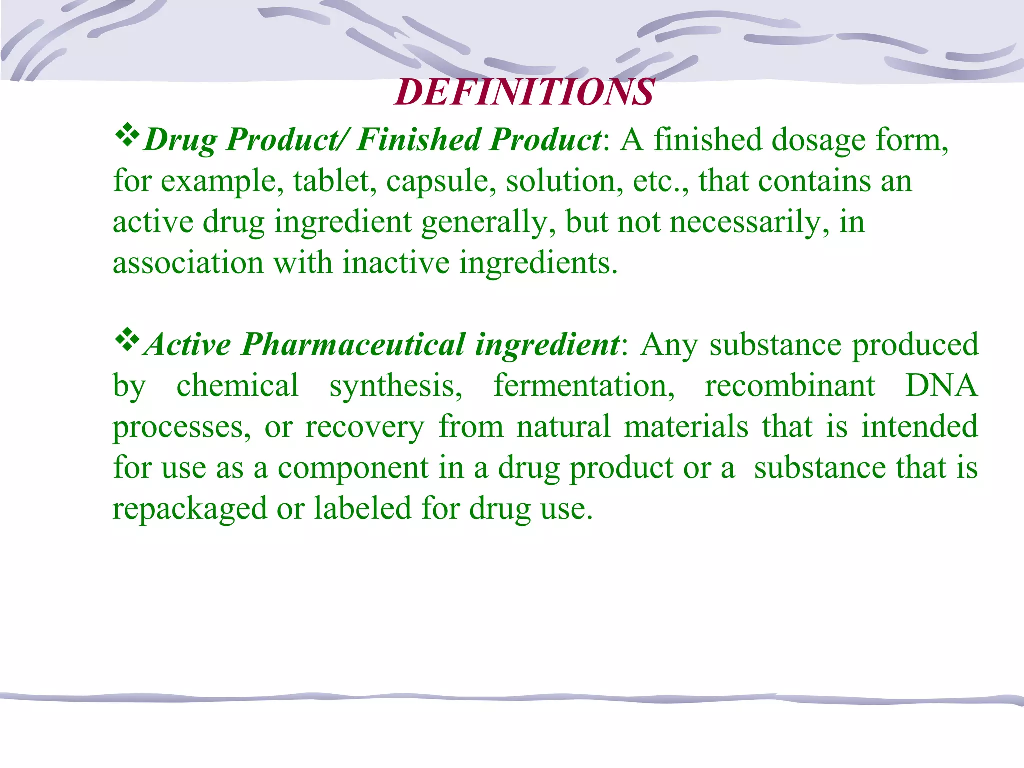Drug Product/ Finished Product: A finished dosage form,
for example, tablet, capsule, solution, etc., that contains an
active drug ingredient generally, but not necessarily, in
association with inactive ingredients.
Active Pharmaceutical ingredient: Any substance produced
by chemical synthesis, fermentation, recombinant DNA
processes, or recovery from natural materials that is intended
for use as a component in a drug product or a substance that is
repackaged or labeled for drug use.
DEFINITIONS
 