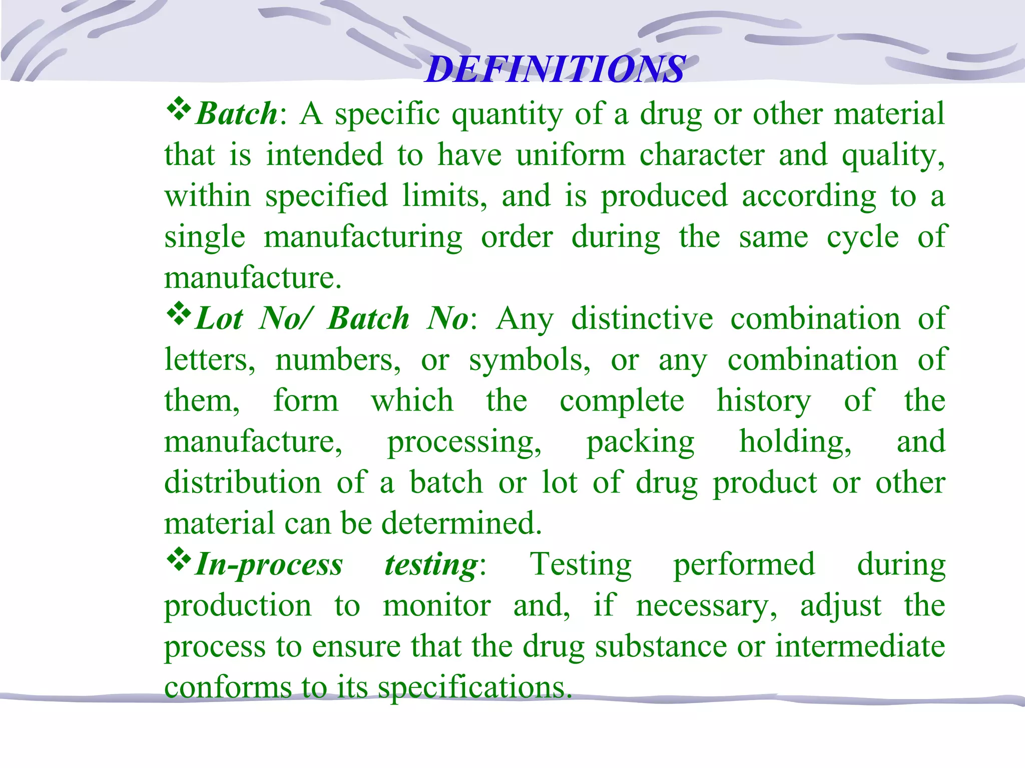 DEFINITIONS
Batch: A specific quantity of a drug or other material
that is intended to have uniform character and quality,
within specified limits, and is produced according to a
single manufacturing order during the same cycle of
manufacture.
Lot No/ Batch No: Any distinctive combination of
letters, numbers, or symbols, or any combination of
them, form which the complete history of the
manufacture, processing, packing holding, and
distribution of a batch or lot of drug product or other
material can be determined.
In-process testing: Testing performed during
production to monitor and, if necessary, adjust the
process to ensure that the drug substance or intermediate
conforms to its specifications.
 