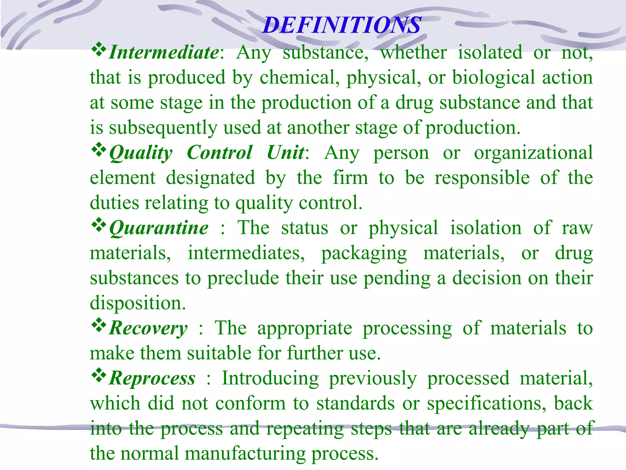 DEFINITIONS
Intermediate: Any substance, whether isolated or not,
that is produced by chemical, physical, or biological action
at some stage in the production of a drug substance and that
is subsequently used at another stage of production.
Quality Control Unit: Any person or organizational
element designated by the firm to be responsible of the
duties relating to quality control.
Quarantine : The status or physical isolation of raw
materials, intermediates, packaging materials, or drug
substances to preclude their use pending a decision on their
disposition.
Recovery : The appropriate processing of materials to
make them suitable for further use.
Reprocess : Introducing previously processed material,
which did not conform to standards or specifications, back
into the process and repeating steps that are already part of
the normal manufacturing process.
 