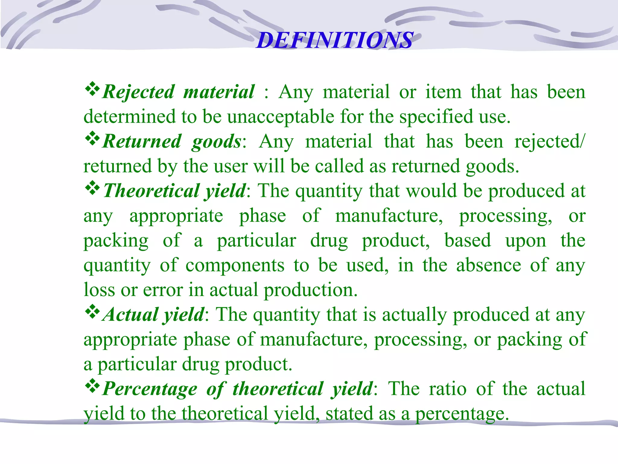 DEFINITIONS
Rejected material : Any material or item that has been
determined to be unacceptable for the specified use.
Returned goods: Any material that has been rejected/
returned by the user will be called as returned goods.
Theoretical yield: The quantity that would be produced at
any appropriate phase of manufacture, processing, or
packing of a particular drug product, based upon the
quantity of components to be used, in the absence of any
loss or error in actual production.
Actual yield: The quantity that is actually produced at any
appropriate phase of manufacture, processing, or packing of
a particular drug product.
Percentage of theoretical yield: The ratio of the actual
yield to the theoretical yield, stated as a percentage.
 