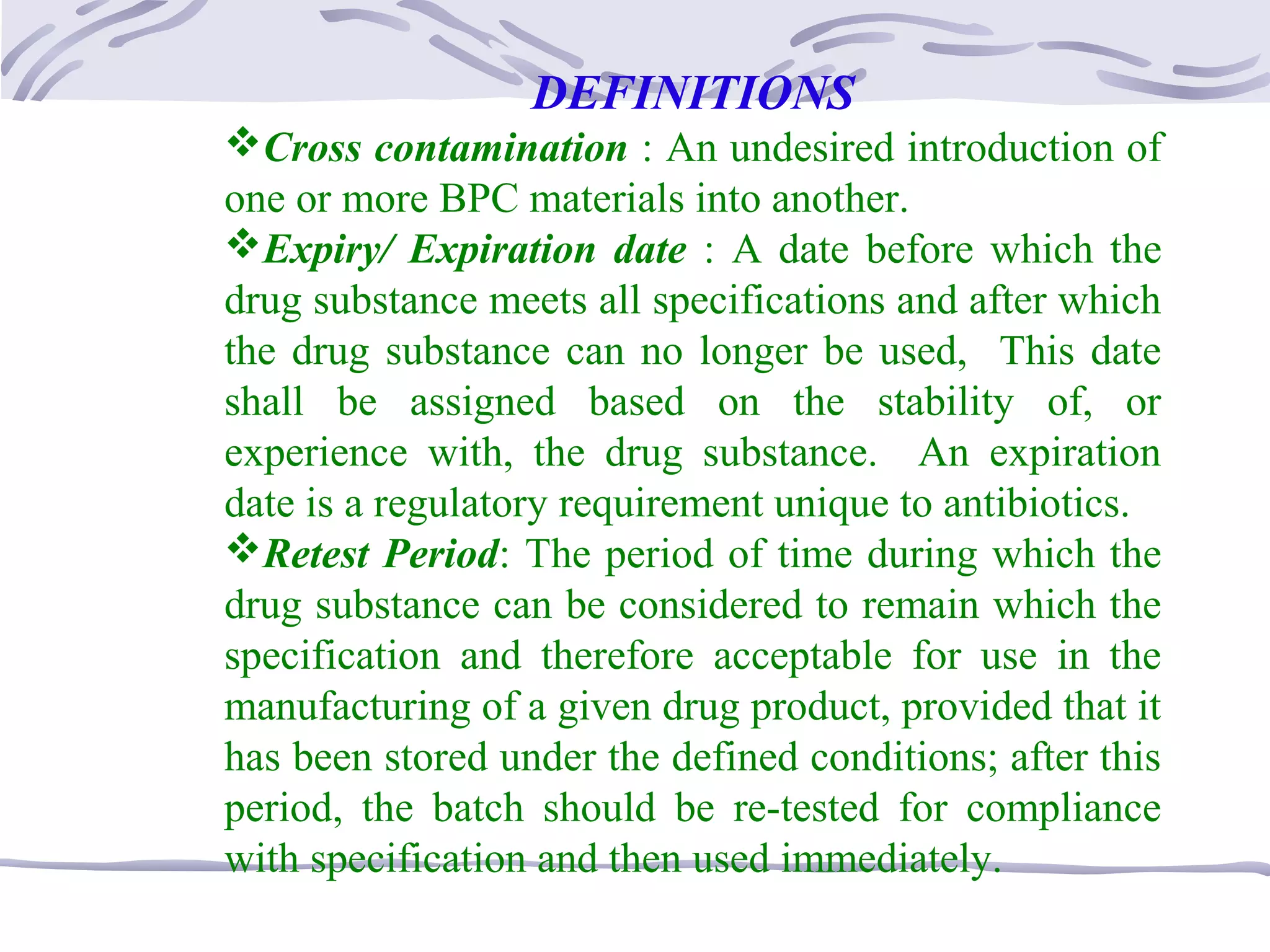 DEFINITIONS
Cross contamination : An undesired introduction of
one or more BPC materials into another.
Expiry/ Expiration date : A date before which the
drug substance meets all specifications and after which
the drug substance can no longer be used, This date
shall be assigned based on the stability of, or
experience with, the drug substance. An expiration
date is a regulatory requirement unique to antibiotics.
Retest Period: The period of time during which the
drug substance can be considered to remain which the
specification and therefore acceptable for use in the
manufacturing of a given drug product, provided that it
has been stored under the defined conditions; after this
period, the batch should be re-tested for compliance
with specification and then used immediately.
 