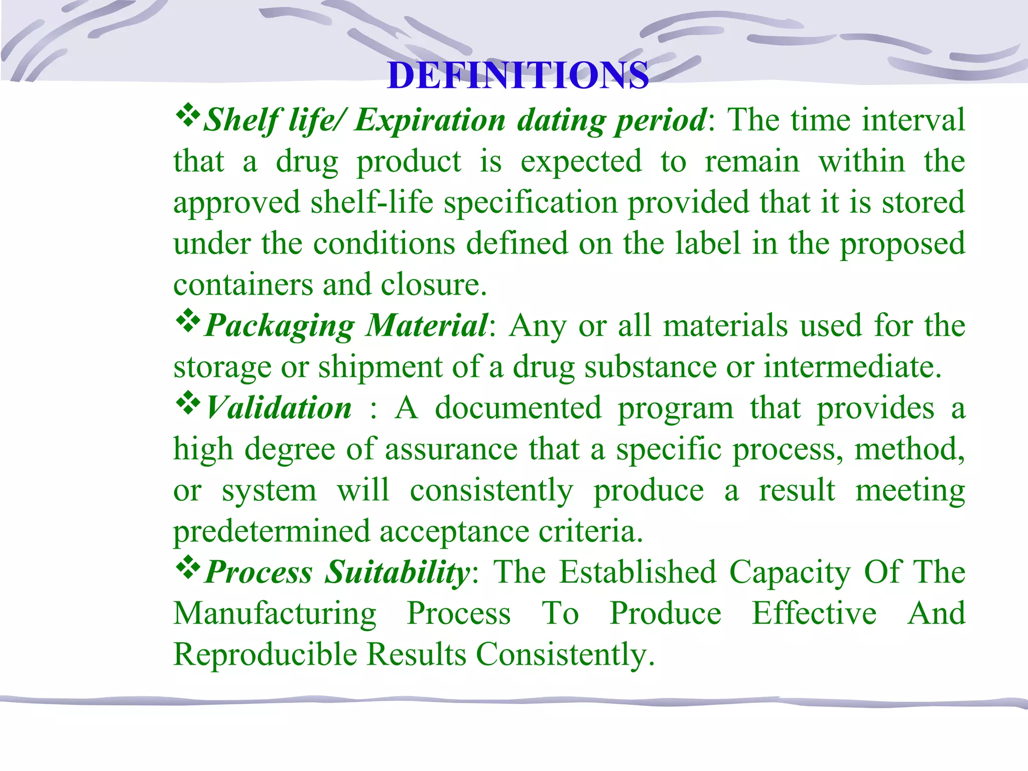 DEFINITIONS
Shelf life/ Expiration dating period: The time interval
that a drug product is expected to remain within the
approved shelf-life specification provided that it is stored
under the conditions defined on the label in the proposed
containers and closure.
Packaging Material: Any or all materials used for the
storage or shipment of a drug substance or intermediate.
Validation : A documented program that provides a
high degree of assurance that a specific process, method,
or system will consistently produce a result meeting
predetermined acceptance criteria.
Process Suitability: The Established Capacity Of The
Manufacturing Process To Produce Effective And
Reproducible Results Consistently.
 