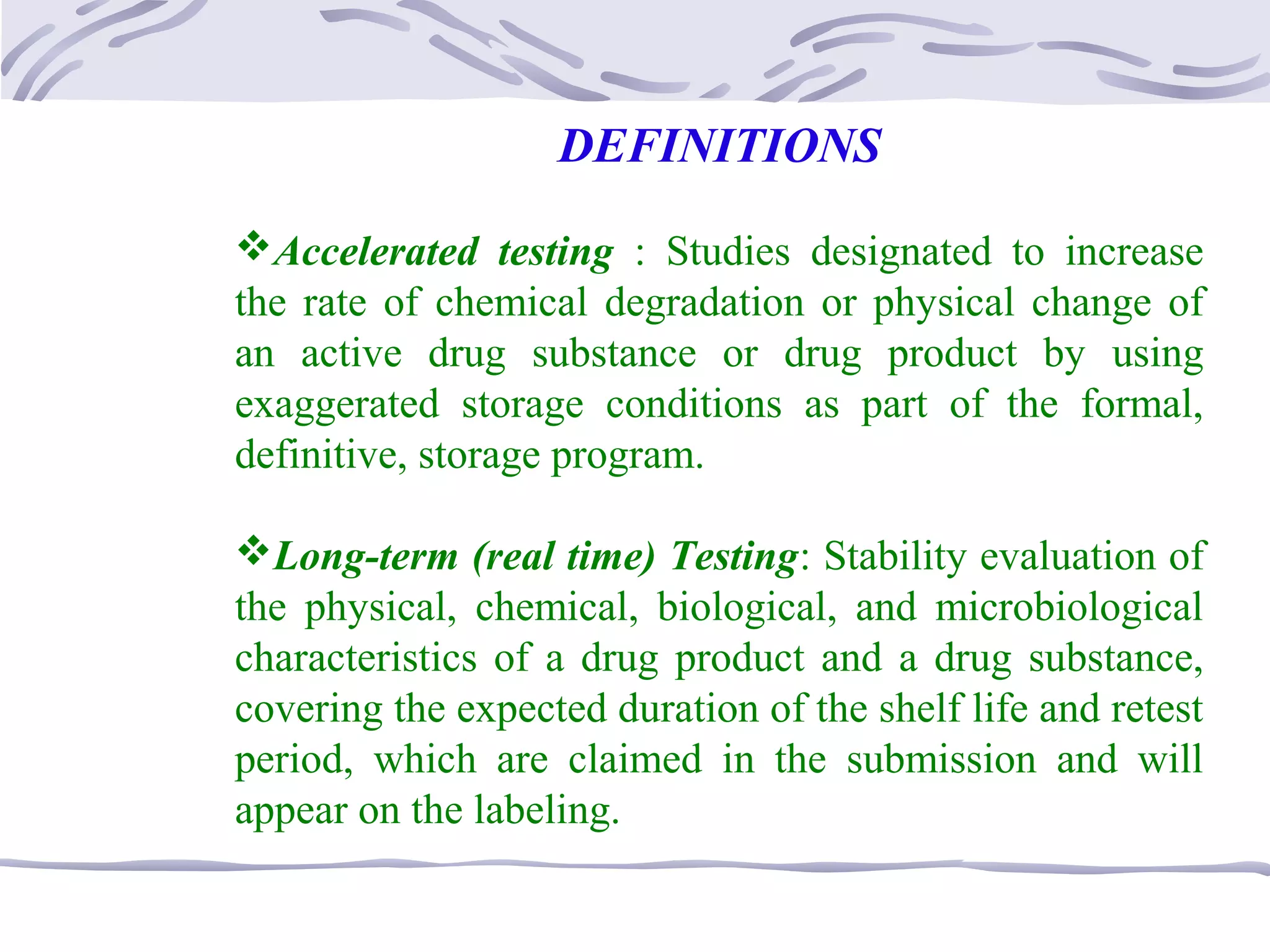 DEFINITIONS
Accelerated testing : Studies designated to increase
the rate of chemical degradation or physical change of
an active drug substance or drug product by using
exaggerated storage conditions as part of the formal,
definitive, storage program.
Long-term (real time) Testing: Stability evaluation of
the physical, chemical, biological, and microbiological
characteristics of a drug product and a drug substance,
covering the expected duration of the shelf life and retest
period, which are claimed in the submission and will
appear on the labeling.
 