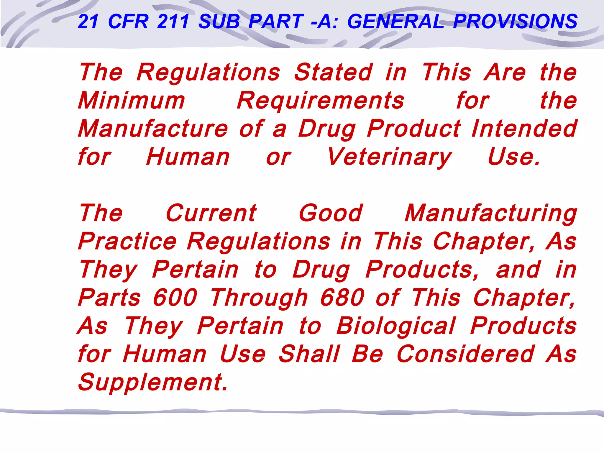 21 CFR 211 SUB PART -A: GENERAL PROVISIONS
The Regulations Stated in This Are the
Minimum Requirements for the
Manufacture of a Drug Product Intended
for Human or Veterinary Use.
The Current Good Manufacturing
Practice Regulations in This Chapter, As
They Pertain to Drug Products, and in
Parts 600 Through 680 of This Chapter,
As They Pertain to Biological Products
for Human Use Shall Be Considered As
Supplement.
 