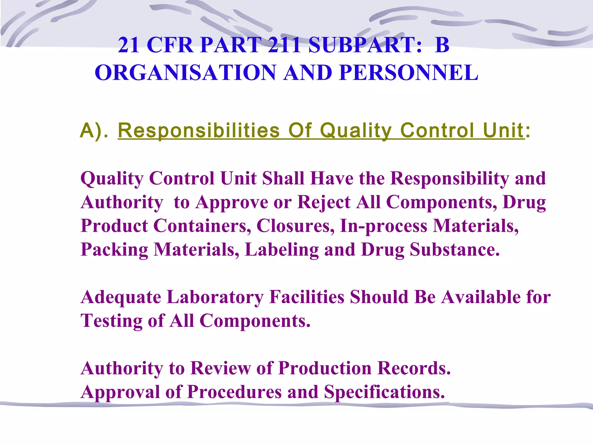 A). Responsibilities Of Quality Control Unit:
Quality Control Unit Shall Have the Responsibility and
Authority to Approve or Reject All Components, Drug
Product Containers, Closures, In-process Materials,
Packing Materials, Labeling and Drug Substance.
Adequate Laboratory Facilities Should Be Available for
Testing of All Components.
Authority to Review of Production Records.
Approval of Procedures and Specifications.
21 CFR PART 211 SUBPART: B
ORGANISATION AND PERSONNEL
 