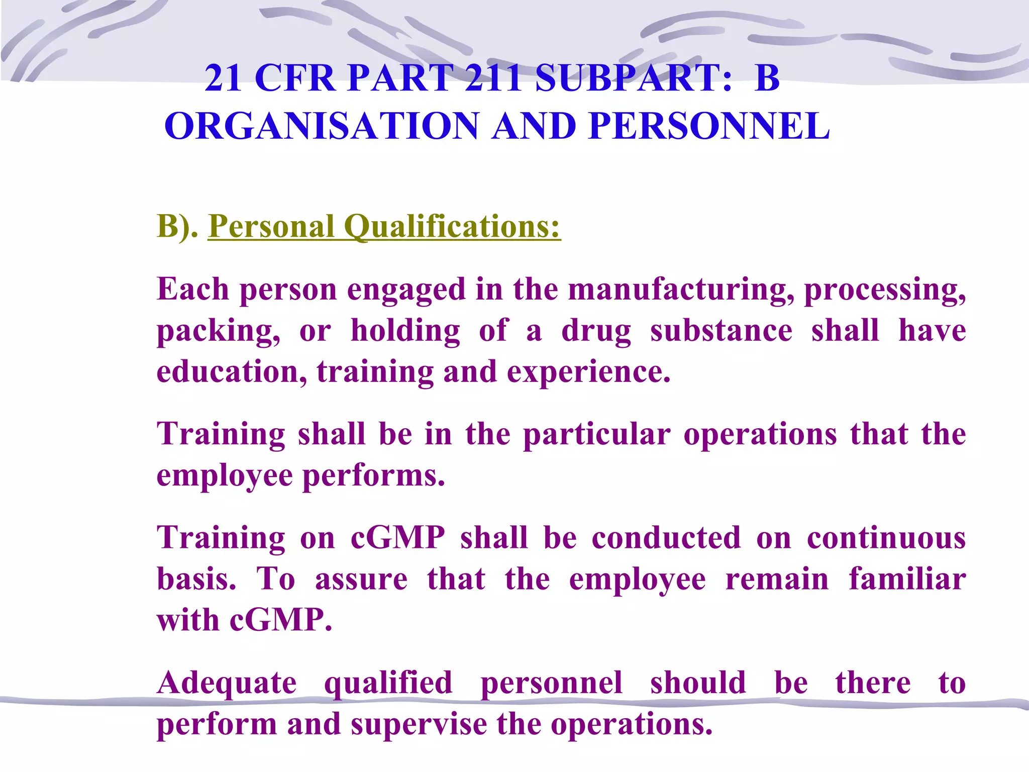 B). Personal Qualifications:
Each person engaged in the manufacturing, processing,
packing, or holding of a drug substance shall have
education, training and experience.
Training shall be in the particular operations that the
employee performs.
Training on cGMP shall be conducted on continuous
basis. To assure that the employee remain familiar
with cGMP.
Adequate qualified personnel should be there to
perform and supervise the operations.
21 CFR PART 211 SUBPART: B
ORGANISATION AND PERSONNEL
 