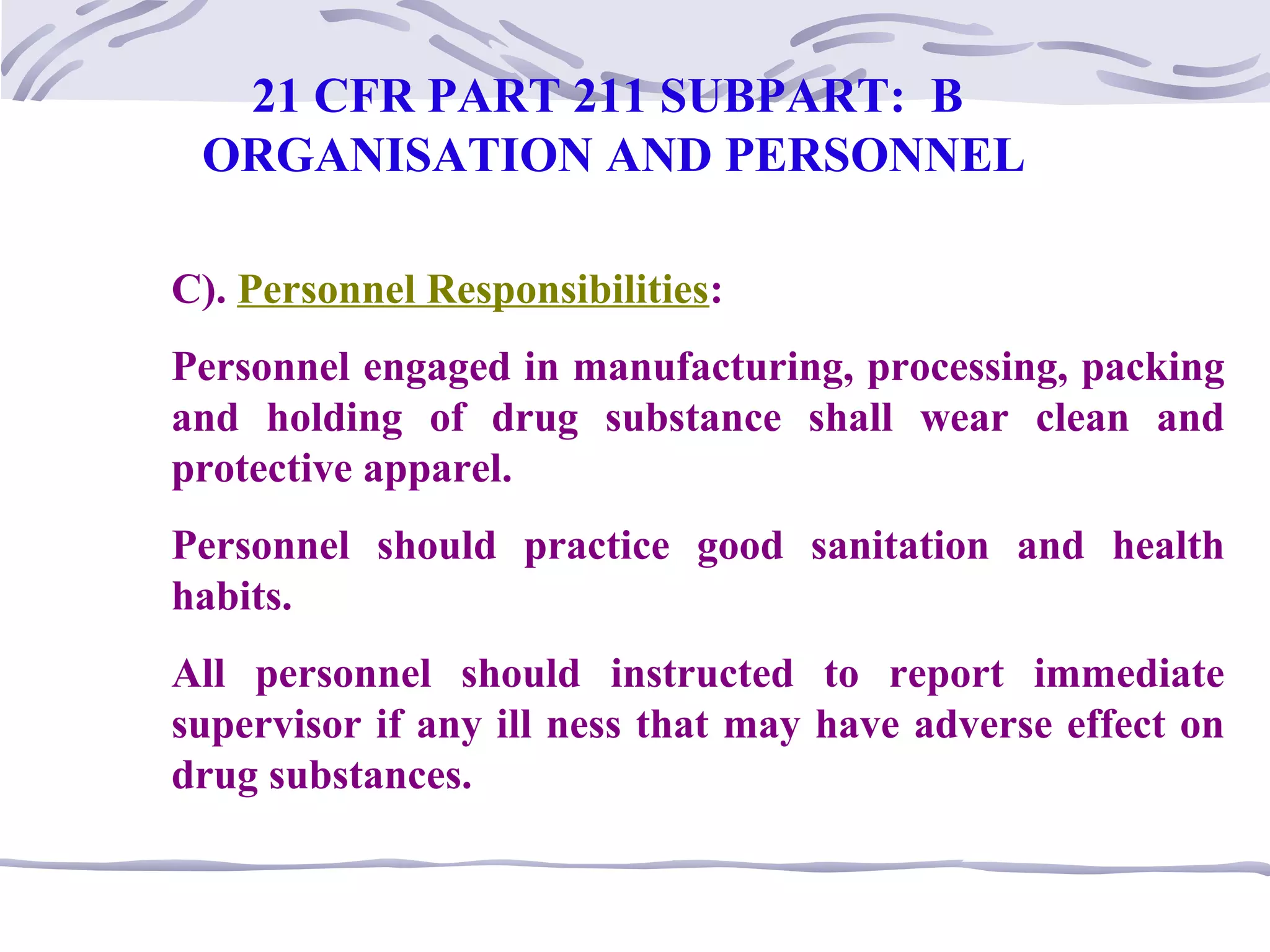 C). Personnel Responsibilities:
Personnel engaged in manufacturing, processing, packing
and holding of drug substance shall wear clean and
protective apparel.
Personnel should practice good sanitation and health
habits.
All personnel should instructed to report immediate
supervisor if any ill ness that may have adverse effect on
drug substances.
21 CFR PART 211 SUBPART: B
ORGANISATION AND PERSONNEL
 