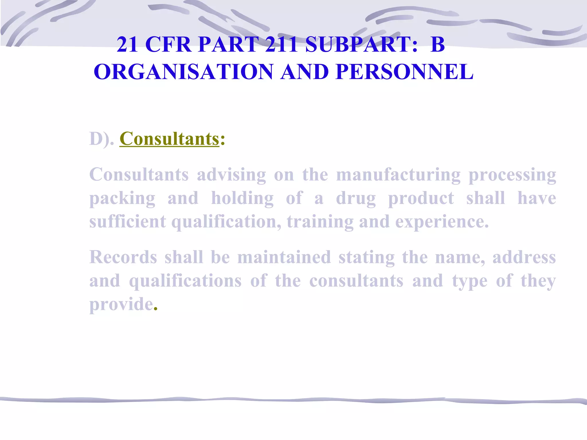 D). Consultants:
Consultants advising on the manufacturing processing
packing and holding of a drug product shall have
sufficient qualification, training and experience.
Records shall be maintained stating the name, address
and qualifications of the consultants and type of they
provide.
21 CFR PART 211 SUBPART: B
ORGANISATION AND PERSONNEL
 