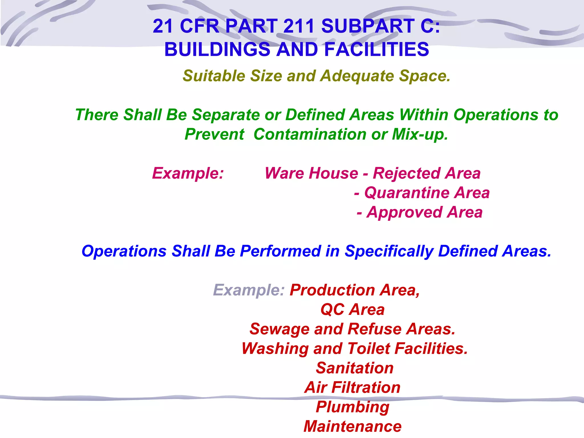 Suitable Size and Adequate Space.
There Shall Be Separate or Defined Areas Within Operations to
Prevent Contamination or Mix-up.
Example: Ware House - Rejected Area
- Quarantine Area
- Approved Area
Operations Shall Be Performed in Specifically Defined Areas.
Example: Production Area,
QC Area
Sewage and Refuse Areas.
Washing and Toilet Facilities.
Sanitation
Air Filtration
Plumbing
Maintenance
21 CFR PART 211 SUBPART C:
BUILDINGS AND FACILITIES
 