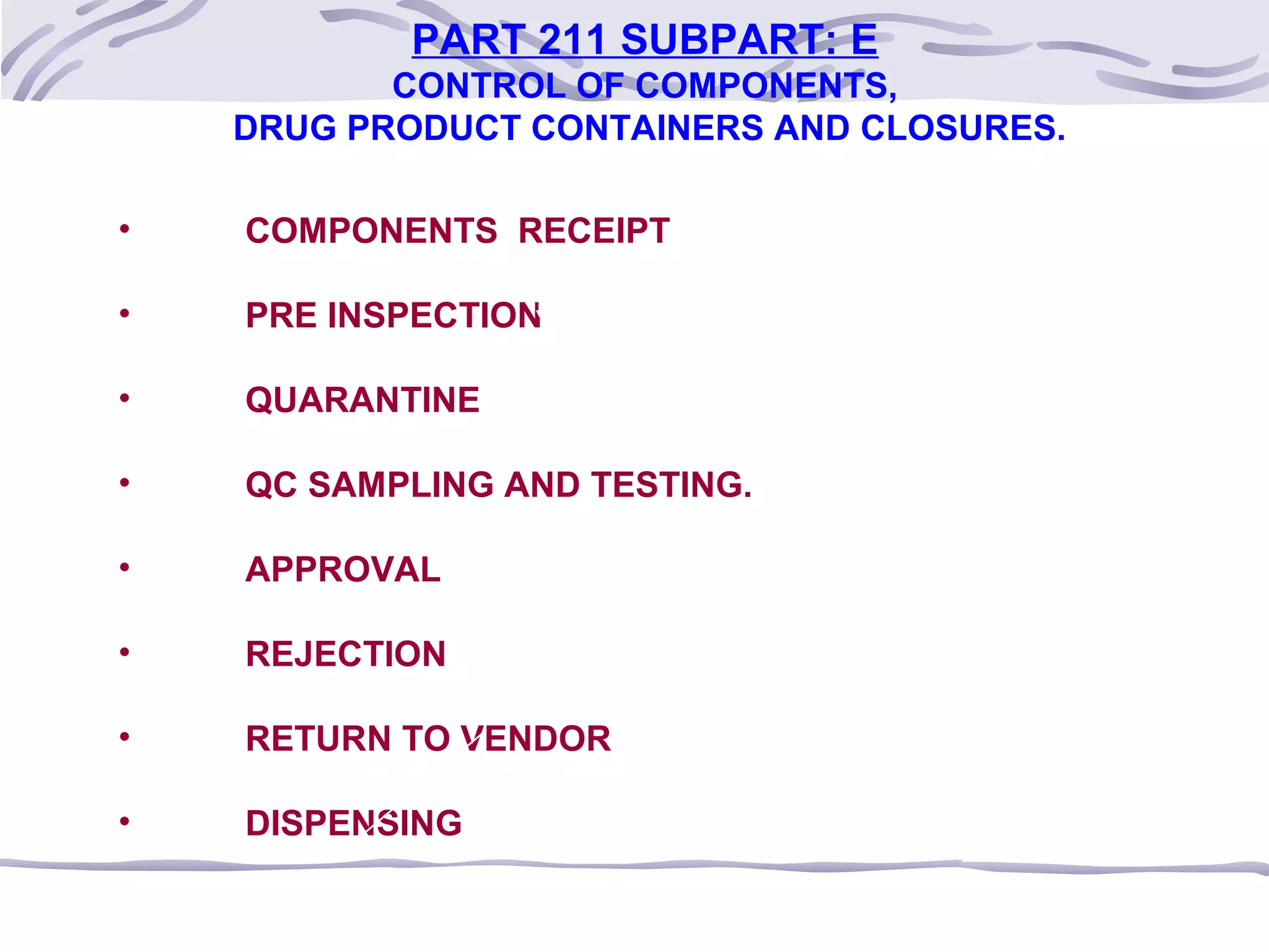 PART 211 SUBPART: E
CONTROL OF COMPONENTS,
DRUG PRODUCT CONTAINERS AND CLOSURES.
• COMPONENTS RECEIPT
• PRE INSPECTION
• QUARANTINE
• QC SAMPLING AND TESTING.
• APPROVAL
• REJECTION
• RETURN TO VENDOR
• DISPENSING
 
