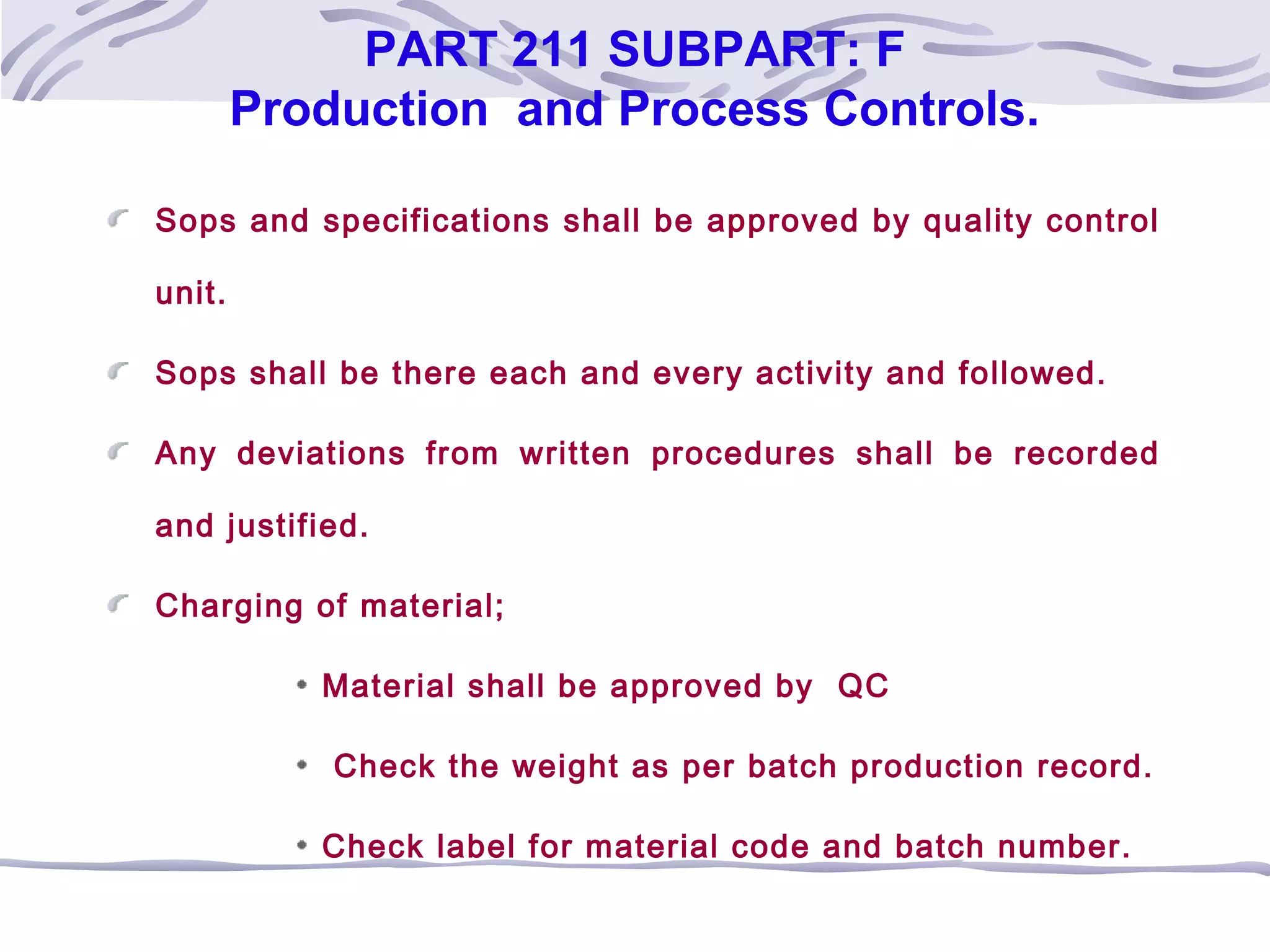PART 211 SUBPART: F
Production and Process Controls.
Sops and specifications shall be approved by quality control
unit.
Sops shall be there each and every activity and followed.
Any deviations from written procedures shall be recorded
and justified.
Charging of material;
Material shall be approved by QC
Check the weight as per batch production record.
Check label for material code and batch number.
 