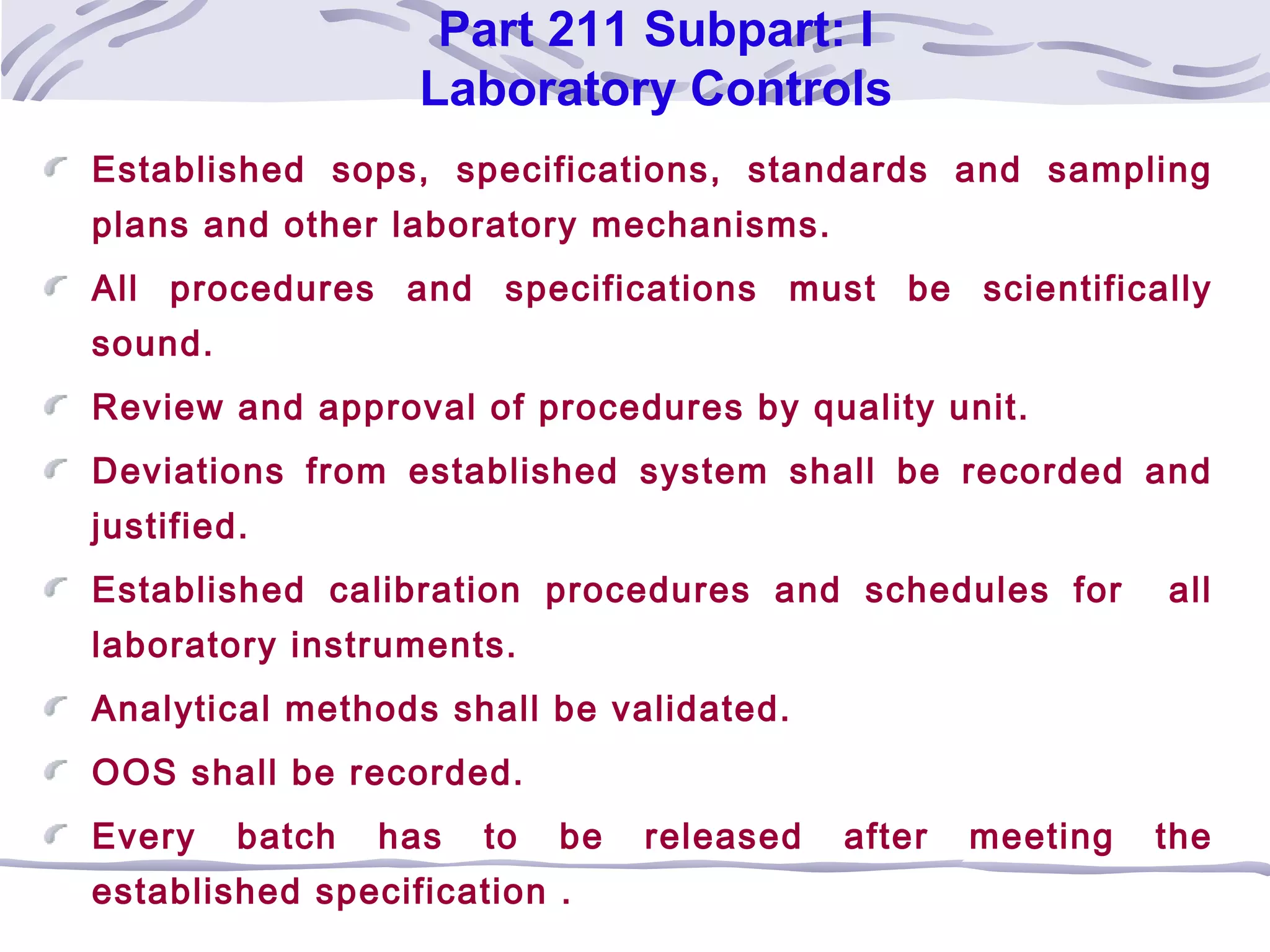 Part 211 Subpart: I
Laboratory Controls
Established sops, specifications, standards and sampling
plans and other laboratory mechanisms.
All procedures and specifications must be scientifically
sound.
Review and approval of procedures by quality unit.
Deviations from established system shall be recorded and
justified.
Established calibration procedures and schedules for all
laboratory instruments.
Analytical methods shall be validated.
OOS shall be recorded.
Every batch has to be released after meeting the
established specification .
 