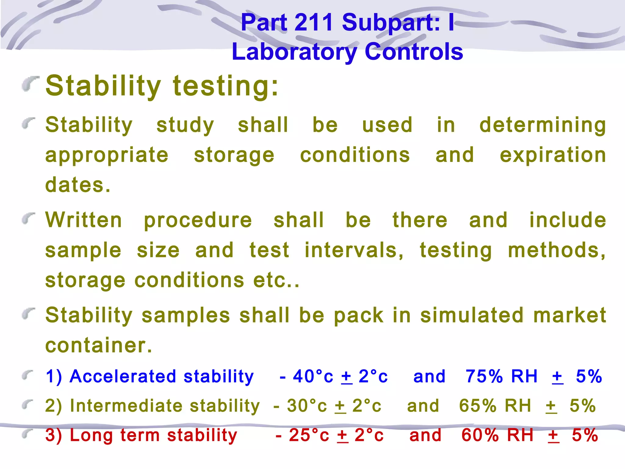 Part 211 Subpart: I
Laboratory Controls
Stability testing:
Stability study shall be used in determining
appropriate storage conditions and expiration
dates.
Written procedure shall be there and include
sample size and test intervals, testing methods,
storage conditions etc..
Stability samples shall be pack in simulated market
container.
1) Accelerated stability - 40°c + 2°c and 75% RH + 5%
2) Intermediate stability - 30°c + 2°c and 65% RH + 5%
3) Long term stability - 25°c + 2°c and 60% RH + 5%
 