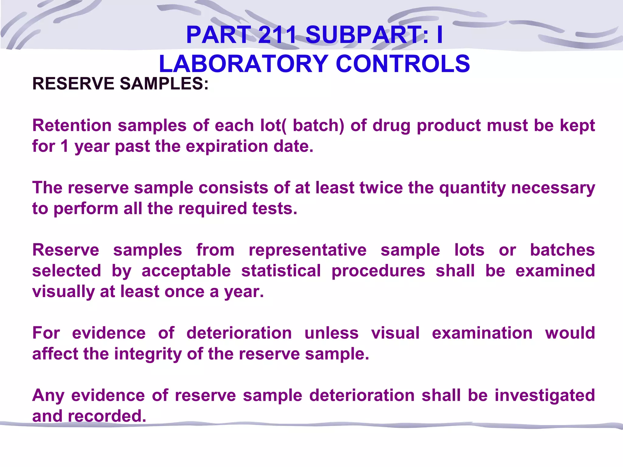 RESERVE SAMPLES:
Retention samples of each lot( batch) of drug product must be kept
for 1 year past the expiration date.
The reserve sample consists of at least twice the quantity necessary
to perform all the required tests.
Reserve samples from representative sample lots or batches
selected by acceptable statistical procedures shall be examined
visually at least once a year.
For evidence of deterioration unless visual examination would
affect the integrity of the reserve sample.
Any evidence of reserve sample deterioration shall be investigated
and recorded.
PART 211 SUBPART: I
LABORATORY CONTROLS
 
