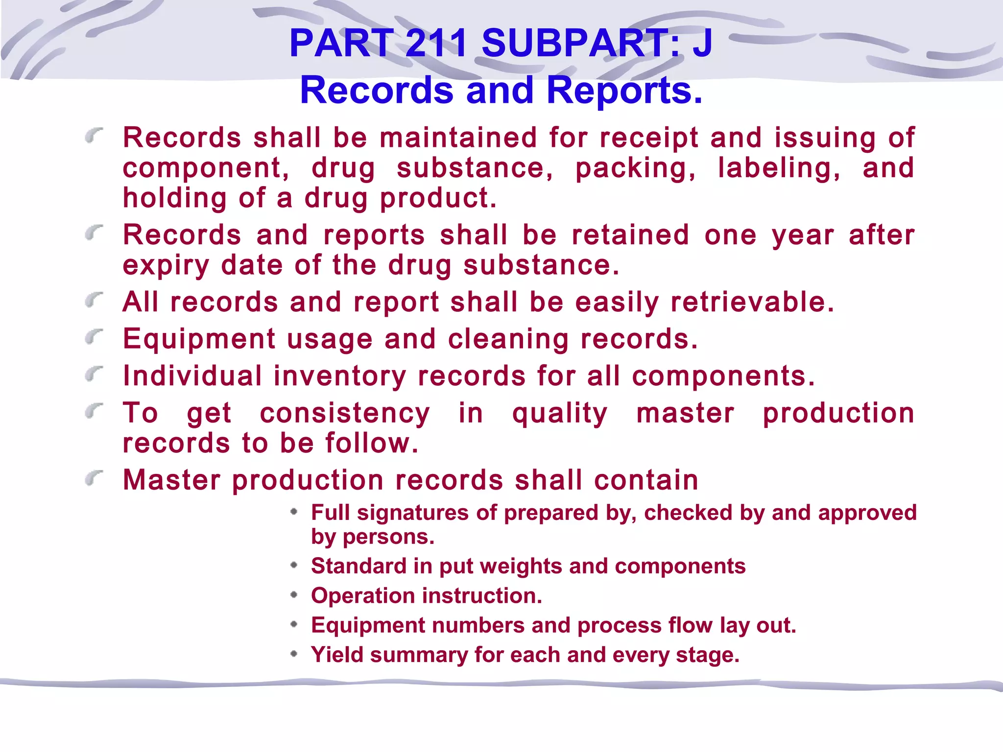 PART 211 SUBPART: J
Records and Reports.
Records shall be maintained for receipt and issuing of
component, drug substance, packing, labeling, and
holding of a drug product.
Records and reports shall be retained one year after
expiry date of the drug substance.
All records and report shall be easily retrievable.
Equipment usage and cleaning records.
Individual inventory records for all components.
To get consistency in quality master production
records to be follow.
Master production records shall contain
Full signatures of prepared by, checked by and approved
by persons.
Standard in put weights and components
Operation instruction.
Equipment numbers and process flow lay out.
Yield summary for each and every stage.
 