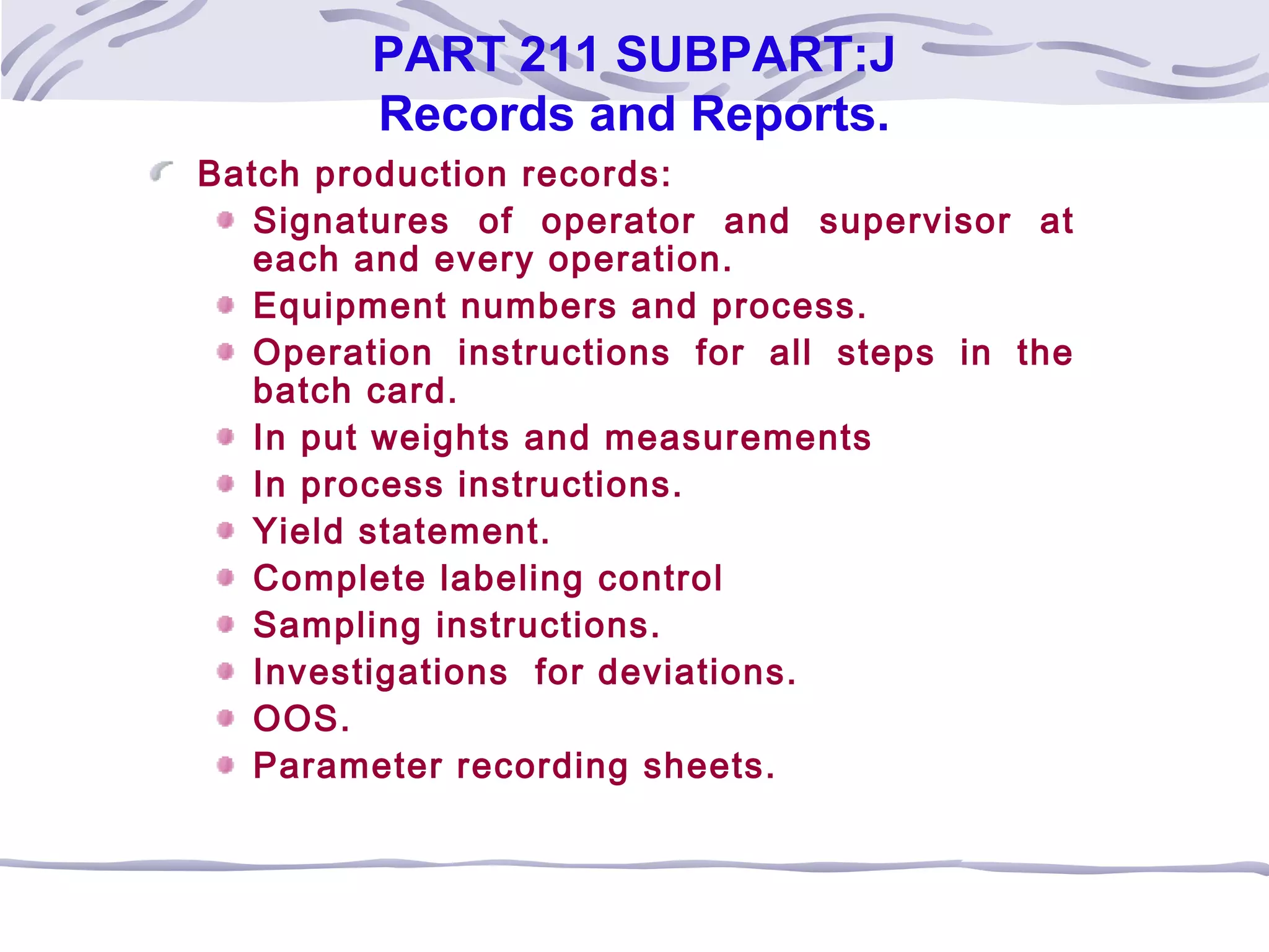 PART 211 SUBPART:J
Records and Reports.
Batch production records:
Signatures of operator and supervisor at
each and every operation.
Equipment numbers and process.
Operation instructions for all steps in the
batch card.
In put weights and measurements
In process instructions.
Yield statement.
Complete labeling control
Sampling instructions.
Investigations for deviations.
OOS.
Parameter recording sheets.
 