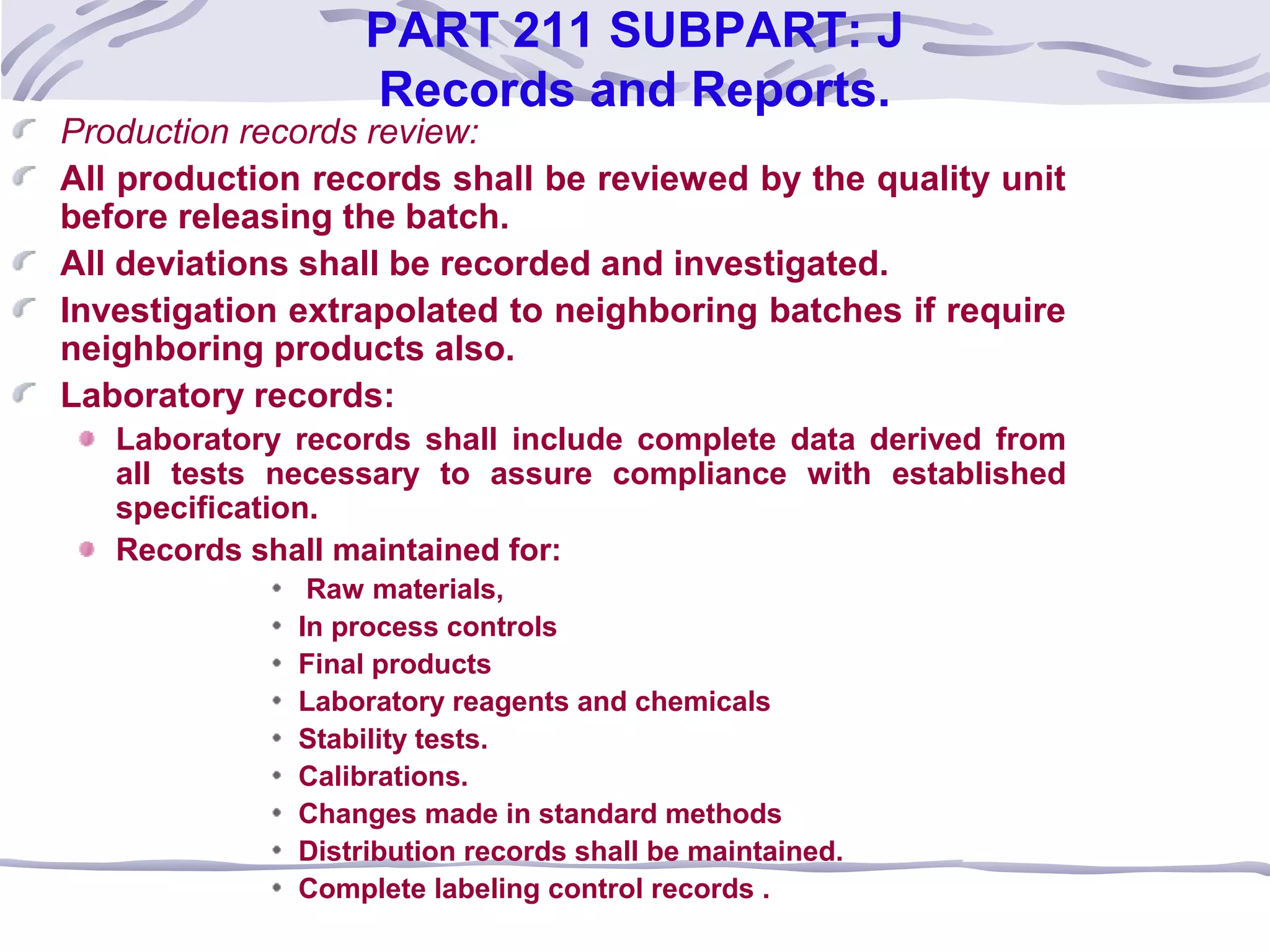 PART 211 SUBPART: J
Records and Reports.
Production records review:
All production records shall be reviewed by the quality unit
before releasing the batch.
All deviations shall be recorded and investigated.
Investigation extrapolated to neighboring batches if require
neighboring products also.
Laboratory records:
Laboratory records shall include complete data derived from
all tests necessary to assure compliance with established
specification.
Records shall maintained for:
Raw materials,
In process controls
Final products
Laboratory reagents and chemicals
Stability tests.
Calibrations.
Changes made in standard methods
Distribution records shall be maintained.
Complete labeling control records .
 