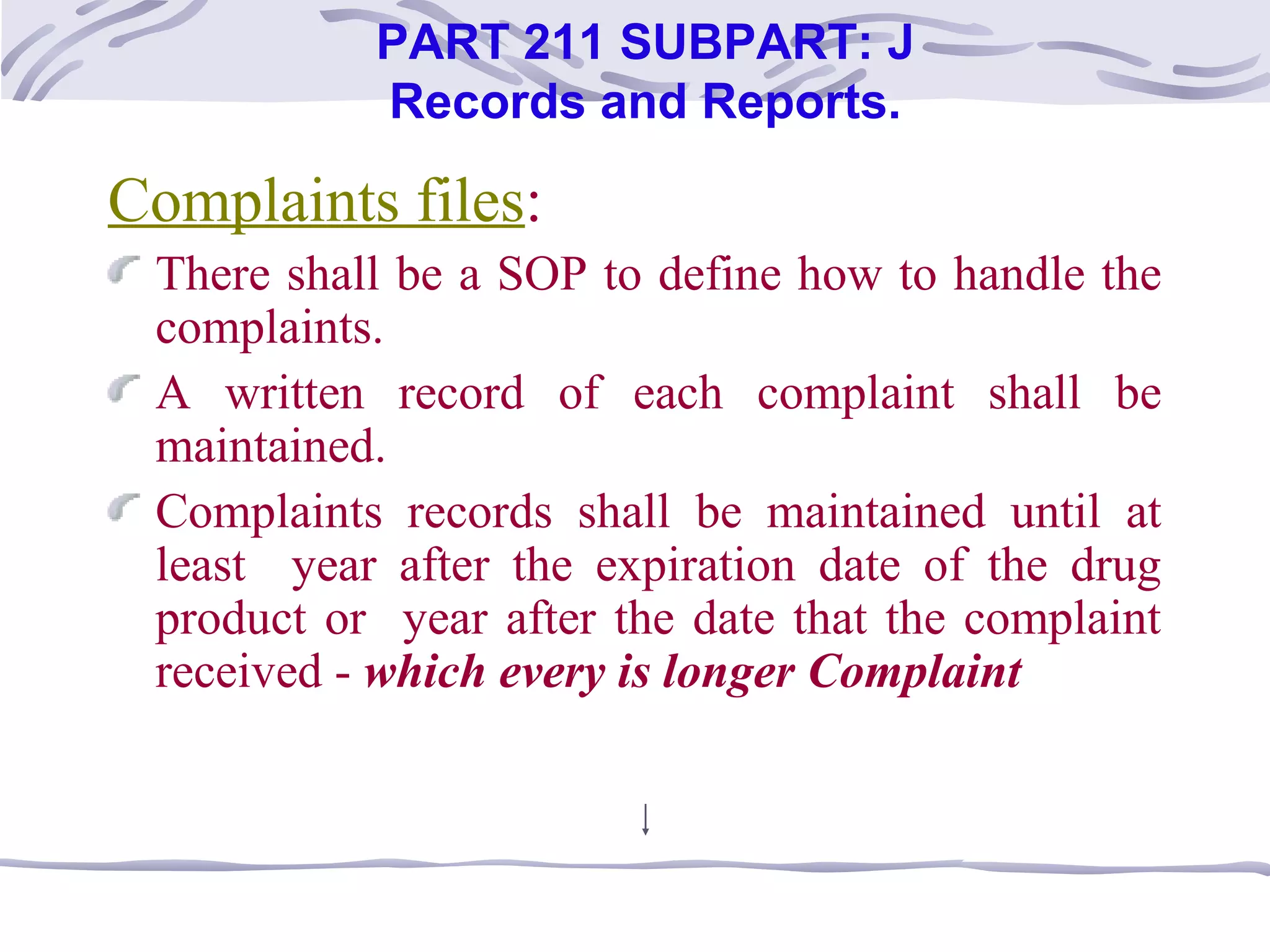 Complaints files:
There shall be a SOP to define how to handle the
complaints.
A written record of each complaint shall be
maintained.
Complaints records shall be maintained until at
least year after the expiration date of the drug
product or year after the date that the complaint
received - which every is longer Complaint
PART 211 SUBPART: J
Records and Reports.
 