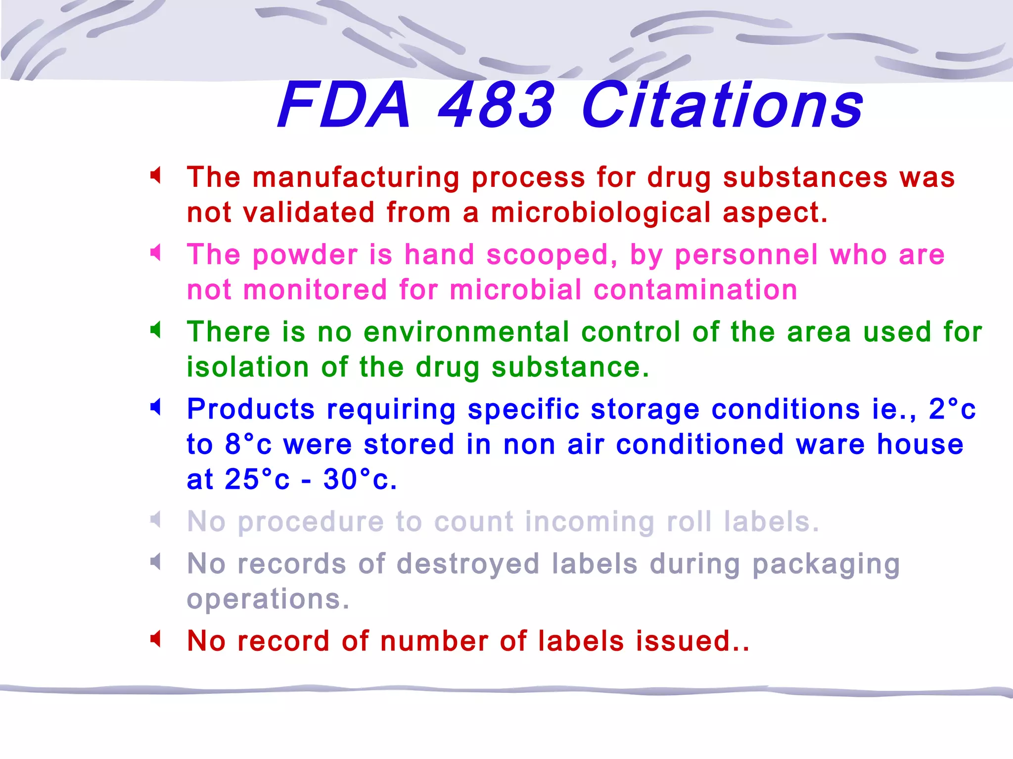 FDA 483 Citations
 The manufacturing process for drug substances was
not validated from a microbiological aspect.
 The powder is hand scooped, by personnel who are
not monitored for microbial contamination
 There is no environmental control of the area used for
isolation of the drug substance.
 Products requiring specific storage conditions ie., 2°c
to 8°c were stored in non air conditioned ware house
at 25°c - 30°c.
 No procedure to count incoming roll labels.
 No records of destroyed labels during packaging
operations.
 No record of number of labels issued..
 