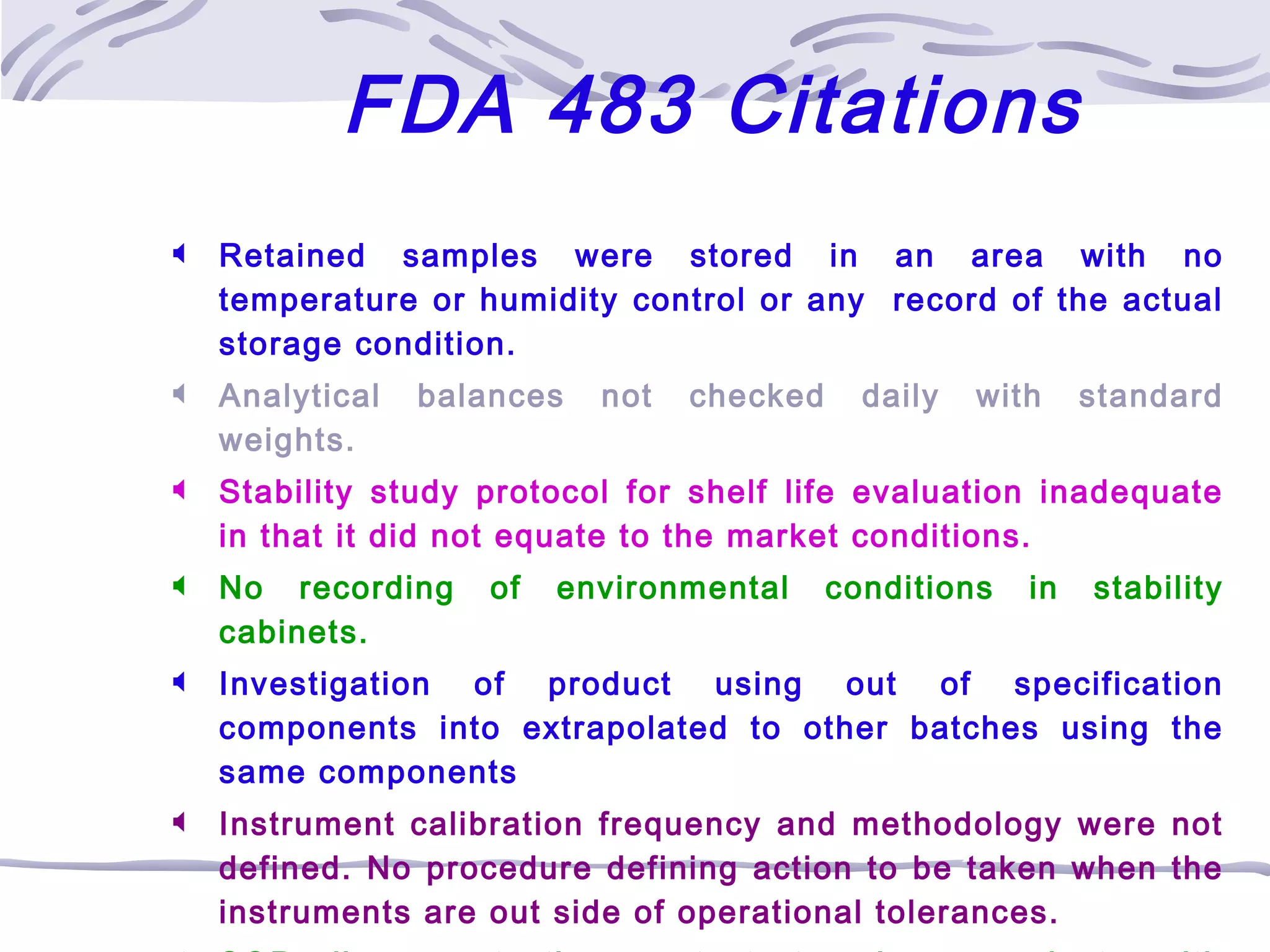  Retained samples were stored in an area with no
temperature or humidity control or any record of the actual
storage condition.
 Analytical balances not checked daily with standard
weights.
 Stability study protocol for shelf life evaluation inadequate
in that it did not equate to the market conditions.
 No recording of environmental conditions in stability
cabinets.
 Investigation of product using out of specification
components into extrapolated to other batches using the
same components
 Instrument calibration frequency and methodology were not
defined. No procedure defining action to be taken when the
instruments are out side of operational tolerances.
FDA 483 Citations
 