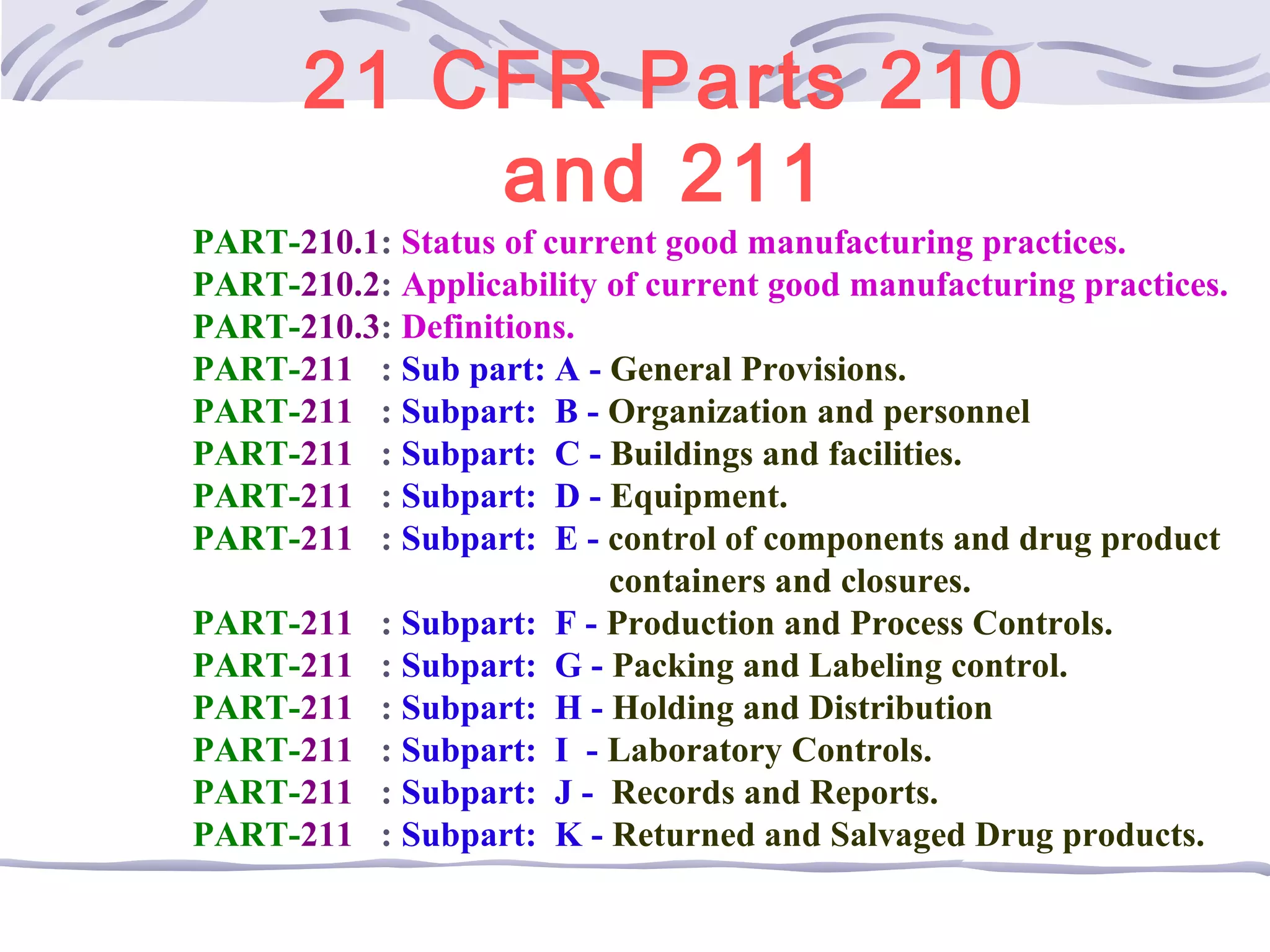 21 CFR Parts 210
and 211
PART-210.1: Status of current good manufacturing practices.
PART-210.2: Applicability of current good manufacturing practices.
PART-210.3: Definitions.
PART-211 : Sub part: A - General Provisions.
PART-211 : Subpart: B - Organization and personnel
PART-211 : Subpart: C - Buildings and facilities.
PART-211 : Subpart: D - Equipment.
PART-211 : Subpart: E - control of components and drug product
containers and closures.
PART-211 : Subpart: F - Production and Process Controls.
PART-211 : Subpart: G - Packing and Labeling control.
PART-211 : Subpart: H - Holding and Distribution
PART-211 : Subpart: I - Laboratory Controls.
PART-211 : Subpart: J - Records and Reports.
PART-211 : Subpart: K - Returned and Salvaged Drug products.
 