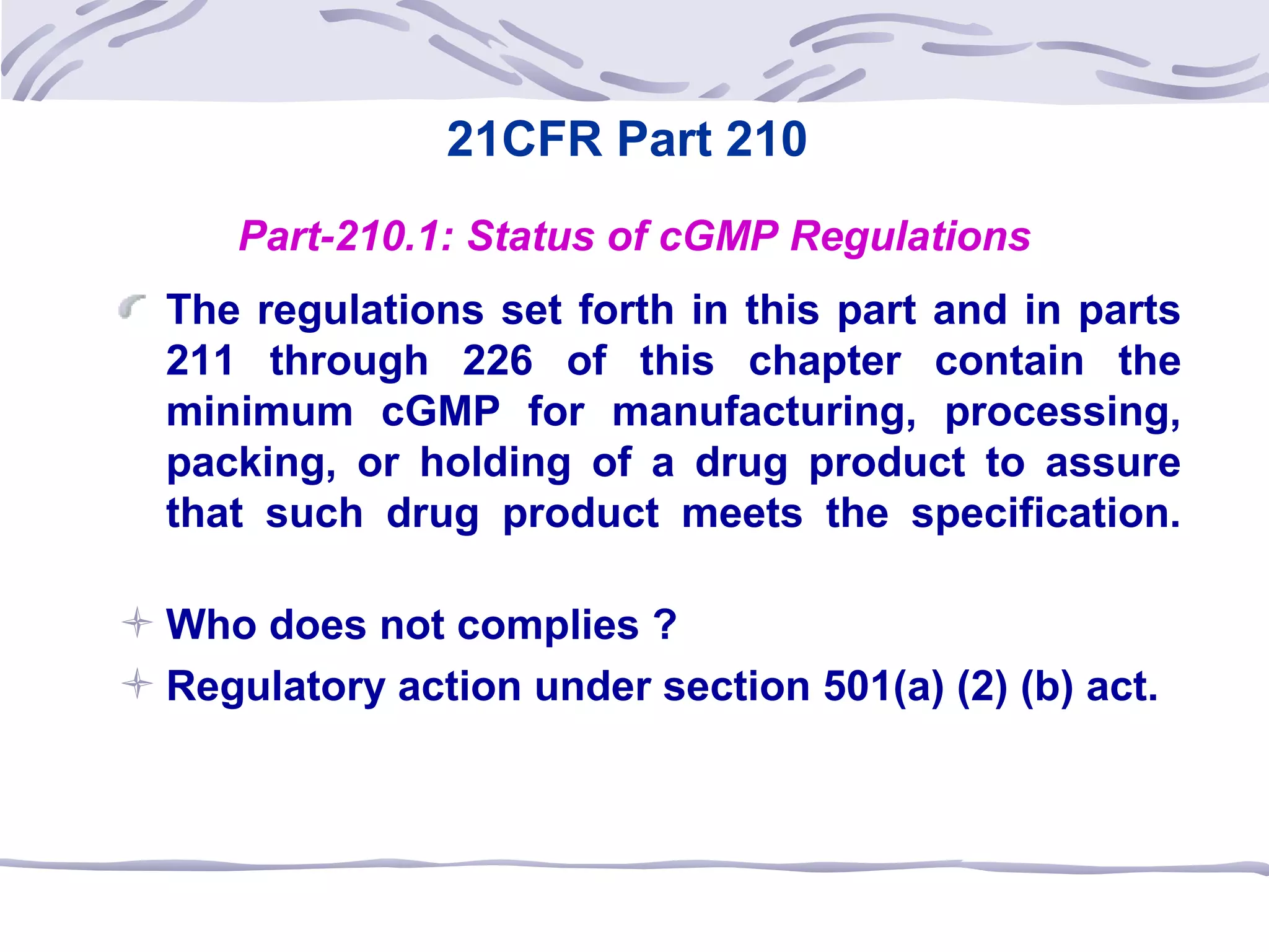 21CFR Part 210
Part-210.1: Status of cGMP Regulations
The regulations set forth in this part and in parts
211 through 226 of this chapter contain the
minimum cGMP for manufacturing, processing,
packing, or holding of a drug product to assure
that such drug product meets the specification.
 Who does not complies ?
 Regulatory action under section 501(a) (2) (b) act.
 